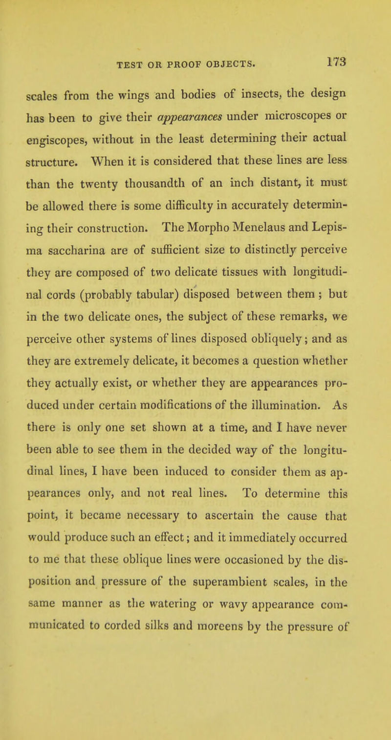 scales from the wings and bodies of insects, the design has been to give their appearances under microscopes or engiscopes, without in the least determining their actual structure. When it is considered that these lines are less than the twenty thousandth of an inch distant, it must be allowed there is some difficulty in accurately determin- ing their construction. The Morpho Menelaus and Lepis- ma saccharina are of sufficient size to distinctly perceive they are composed of two delicate tissues with longitudi- nal cords (probably tabular) disposed between them ; but in the two delicate ones, the subject of these remarks, we perceive other systems of lines disposed obliquely; and as they are extremely delicate, it becomes a question whether they actually exist, or whether they are appearances pro- duced under certain modifications of the illumination. As there is only one set shown at a time, and I have never been able to see them in the decided way of the longitu- dinal lines, I have been induced to consider them as ap- pearances only, and not real lines. To determine this point, it became necessary to ascertain the cause that would produce such an effect; and it immediately occurred to me that these oblique lines were occasioned by the dis- position and pressure of the superambient scales, in the same manner as the watering or wavy appearance com- municated to corded silks and moreens by the pressure of