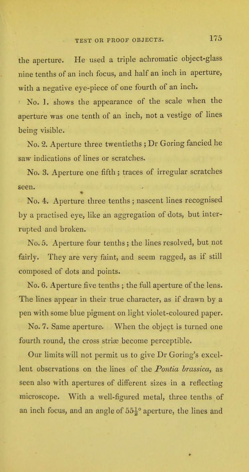the aperture. He used a triple achromatic object-glass nine tenths of an inch focus, and half an inch in aperture, with a negative eye-piece of one fourth of an inch. • No. I. shows the appearance of the scale when the aperture was one tenth of an inch, not a vestige of lines being visible. No. 2. Aperture three twentieths ; Dr Goring fancied he saw indications of lines or scratches. No. 3. Aperture one fifth; traces of irregular scratches seen. No. 4. Aperture three tenths ; nascent lines recognised by a practised eye, like an aggregation of dots, but inter- rupted and broken. No. 5. Aperture four tenths; the lines resolved, but not fairly. They are very faint, and seem ragged, as if still composed of dots and points. No. 6. Aperture five tenths ; the full aperture of the lens. The lines appear in their true character, as if drawn by a pen with some blue pigment on light violet-coloured paper. No. 7. Same aperture. When the object is turned one fourth round, the cross stria) become perceptible. Our limits will not permit us to give Dr Goring's excel- lent observations on the lines of the Pontia brassica, as seen also with apertures of different sizes in a reflecting microscope. With a well-figured metal, three tenths of an inch focus, and an angle of 551° aperture, the lines and