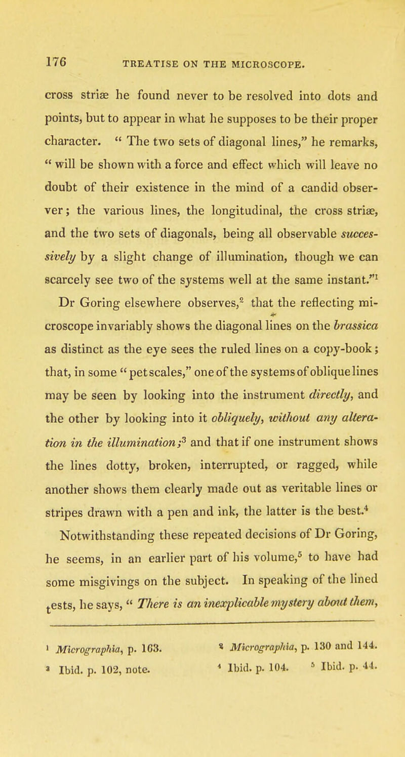 cross striae he found never to be resolved into dots and points, but to appear in what he supposes to be their proper character. The two sets of diagonal lines, he remarks, will be shown with a force and effect which will leave no doubt of their existence in the mind of a candid obser- ver ; the various lines, the longitudinal, the cross striae, and the two sets of diagonals, being all observable succes- sively by a slight change of illumination, though we can scarcely see two of the systems well at the same instant.1 Dr Goring elsewhere observes,2 that the reflecting mi- croscope invariably shows the diagonal lines on the brassica as distinct as the eye sees the ruled lines on a copy-book; that, in some petscales, one of the systems of oblique lines may be seen by looking into the instrument directly, and the other by looking into it obliquely, without any altera- tion in the illumination;3 and that if one instrument shows the lines dotty, broken, interrupted, or ragged, while another shows them clearly made out as veritable lines or stripes drawn with a pen and ink, the latter is the best.4 Notwithstanding these repeated decisions of Dr Goring, he seems, in an earlier part of his volume,5 to have had some misgivings on the subject. In speaking of the lined tests, he says, There is an inexplicable mystery about them, 1 Micrographia, p. 1G3. J Ibid. p. 102, note. * Micrographia, p. 130 and 144. * Ibid. p. 104. 5 Ibid. p. 44.