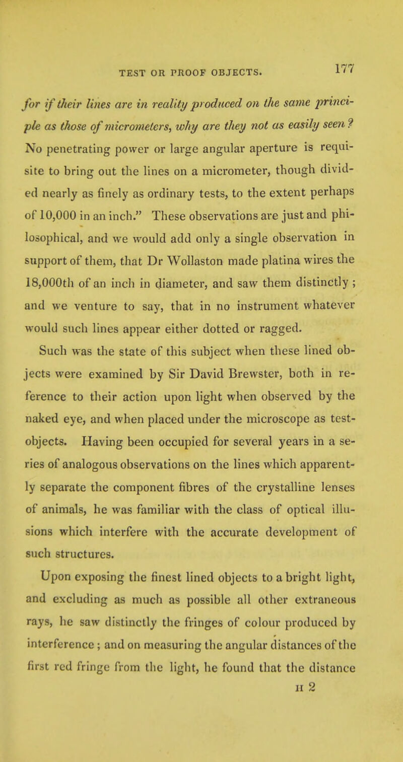 for if their lines are in reality produced on the same princi- ple as those of micrometers, why are they not as easily seen ? No penetrating power or large angular aperture is requi- site to bring out the lines on a micrometer, though divid- ed nearly as finely as ordinary tests, to the extent perhaps of 10,000 in an inch. These observations are just and phi- losophical, and we would add only a single observation in support of them, that Dr Wollaston made platina wires the 18,000th of an inch in diameter, and saw them distinctly ; and we venture to say, that in no instrument whatever would such lines appear either dotted or ragged. Such was the state of this subject when these lined ob- jects were examined by Sir David Brewster, both in re- ference to their action upon light when observed by the naked eye, and when placed under the microscope as test- objects. Having been occupied for several years in a se- ries of analogous observations on the lines which apparent- ly separate the component fibres of the crystalline lenses of animals, he was familiar with the class of optical illu- sions which interfere with the accurate development of such structures. Upon exposing the finest lined objects to a bright light, and excluding as much as possible all other extraneous rays, he saw distinctly the fringes of colour produced by interference ; and on measuring the angular distances of the first red fringe from the light, he found that the distance