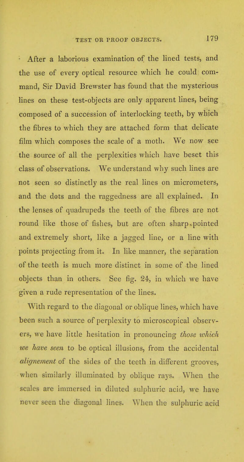 • After a laborious examination of the lined tests, and the use of every optical resource which he could com- mand, Sir David Brewster has found that the mysterious lines on these test-objects are only apparent lines, being composed of a succession of interlocking teeth, by which the fibres to which they are attached form that delicate film which composes the scale of a moth. We now see the source of all the perplexities which have beset this class of observations. We understand why such lines are not seen so distinctly as the real lines on micrometers, and the dots and the raggedness are all explained. In the lenses of quadrupeds the teeth of the fibres are not round like those of fishes, but are often sharp.pointed and extremely short, like a jagged line, or a line with points projecting from it. In like manner, the separation of the teeth is much more distinct in some of the lined objects than in others. See fig. 24>, in which we have given a rude representation of the lines. With regard to the diagonal or oblique lines, which have been such a source of perplexity to microscopical observ- ers, we have little hesitation in pronouncing those which we have seen to be optical illusions, from the accidental alignement of the sides of the teeth in different grooves, when similarly illuminated by oblique rays. When the scales are immersed in diluted sulphuric acid, we have never seen the diagonal lines. When the sulphuric acid