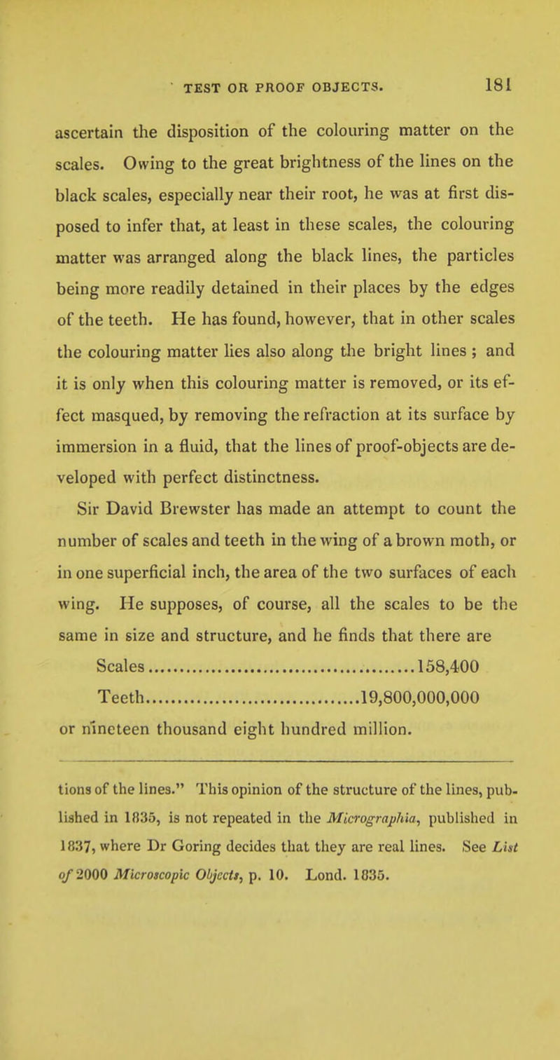 ascertain the disposition of the colouring matter on the scales. Owing to the great brightness of the lines on the black scales, especially near their root, he was at first dis- posed to infer that, at least in these scales, the colouring matter was arranged along the black lines, the particles being more readily detained in their places by the edges of the teeth. He has found, however, that in other scales the colouring matter lies also along the bright lines ; and it is only when this colouring matter is removed, or its ef- fect masqued, by removing the refraction at its surface by immersion in a fluid, that the lines of proof-objects are de- veloped with perfect distinctness. Sir David Brewster has made an attempt to count the number of scales and teeth in the wing of a brown moth, or in one superficial inch, the area of the two surfaces of each wing. He supposes, of course, all the scales to be the same in size and structure, and he finds that there are Scales 158,400 Teeth 19,800,000,000 or nineteen thousand eight hundred million. tions of the lines. This opinion of the structure of the lines, pub- lished in 1835, is not repeated in the Micrographla, published in 1 837j where Dr Goring decides that they are real lines. See Lht of 2000 Microscopic Ohjcctt, p. 10. Lond. 1835.