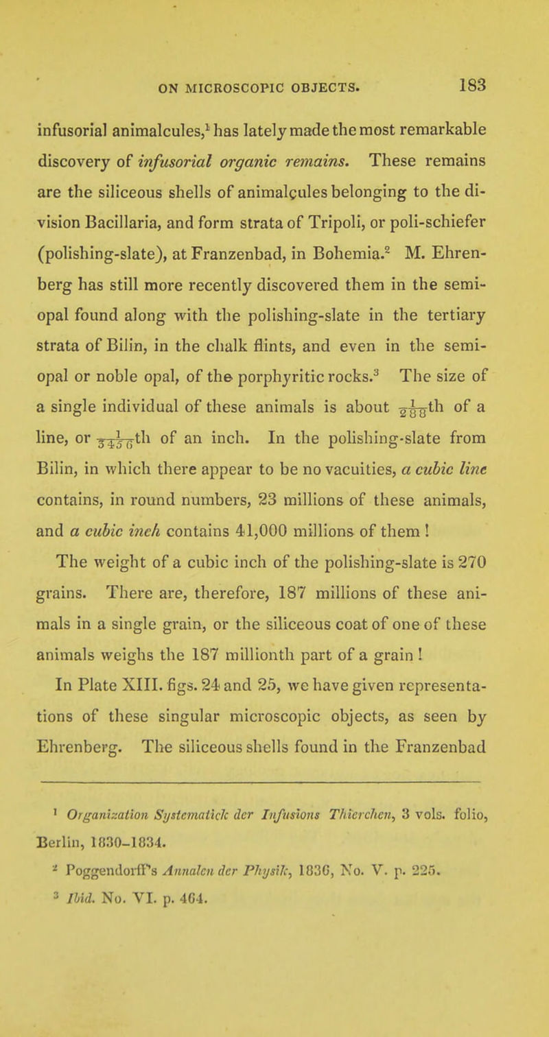 infusorial animalcules,1 has lately made the most remarkable discovery of infusorial organic remains. These remains are the siliceous shells of animalcules belonging to the di- vision Bacillaria, and form strata of Tripoli, or poli-schiefer (polishing-slate), at Franzenbad, in Bohemia.2 M. Ehren- berg has still more recently discovered them in the semi- opal found along with the polishing-slate in the tertiary strata of Bilin, in the chalk flints, and even in the semi- opal or noble opal, of the porphyritic rocks.3 The size of a single individual of these animals is about g-^jth of a line, or 3-^3-flth of an inch. In the polishing-slate from Bilin, in which there appear to be no vacuities, a cubic line contains, in round numbers, 23 millions of these animals, and a cubic inch contains 41,000 millions of them ! The weight of a cubic inch of the polishing-slate is 270 grains. There are, therefore, 187 millions of these ani- mals in a single grain, or the siliceous coat of one of these animals weighs the 187 millionth part of a grain ! In Plate XIII. figs. 24 and 25, we have given representa- tions of these singular microscopic objects, as seen by Ehrenberg. The siliceous shells found in the Franzenbad 1 Organization Systcmaiick dcr Infusions Thicrchcn, 3 vols, folio, Berlin, 1830-1834. * Poggendorfrs Annalcndcr Physilc, 183G, No. V. p. 225. 3 Ibid. No. VI. p. 464.