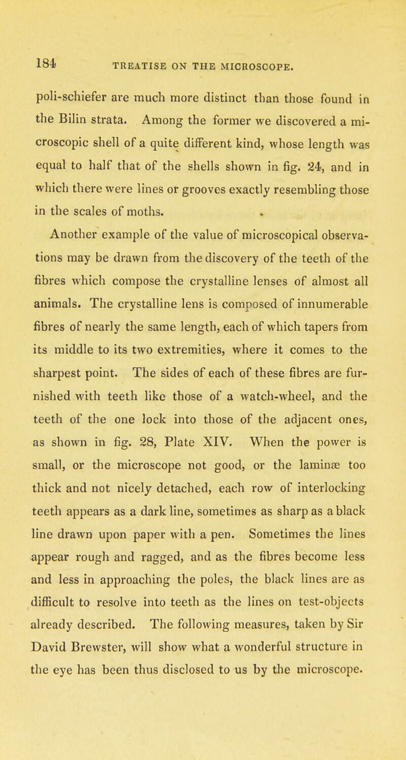 poli-schiefer are much more distinct than those found in the Bilin strata. Among the former we discovered a mi- croscopic shell of a quite different kind, whose length was equal to half that of the shells shown in fig. 24, and in which there were lines or grooves exactly resembling those in the scales of moths. Another example of the value of microscopical observa- tions may be drawn from the discovery of the teeth of the fibres which compose the crystalline lenses of almost all animals. The crystalline lens is composed of innumerable fibres of nearly the same length, each of which tapers from its middle to its two extremities, where it comes to the sharpest point. The sides of each of these fibres are fur- nished with teeth like those of a watch-wheel, and the teeth of the one lock into those of the adjacent ones, as shown in fig. 28, Plate XIV. When the power is small, or the microscope not good, or the laminae too thick and not nicely detached, each row of interlocking teeth appears as a dark line, sometimes as sharp as a black line drawn upon paper with a pen. Sometimes the lines appear rough and ragged, and as the fibres become less and less in approaching the poles, the black lines are as difficult to resolve into teeth as the lines on test-objects already described. The following measures, taken by Sir David Brewster, will show what a wonderful structure in the eye has been thus disclosed to us by the microscope.