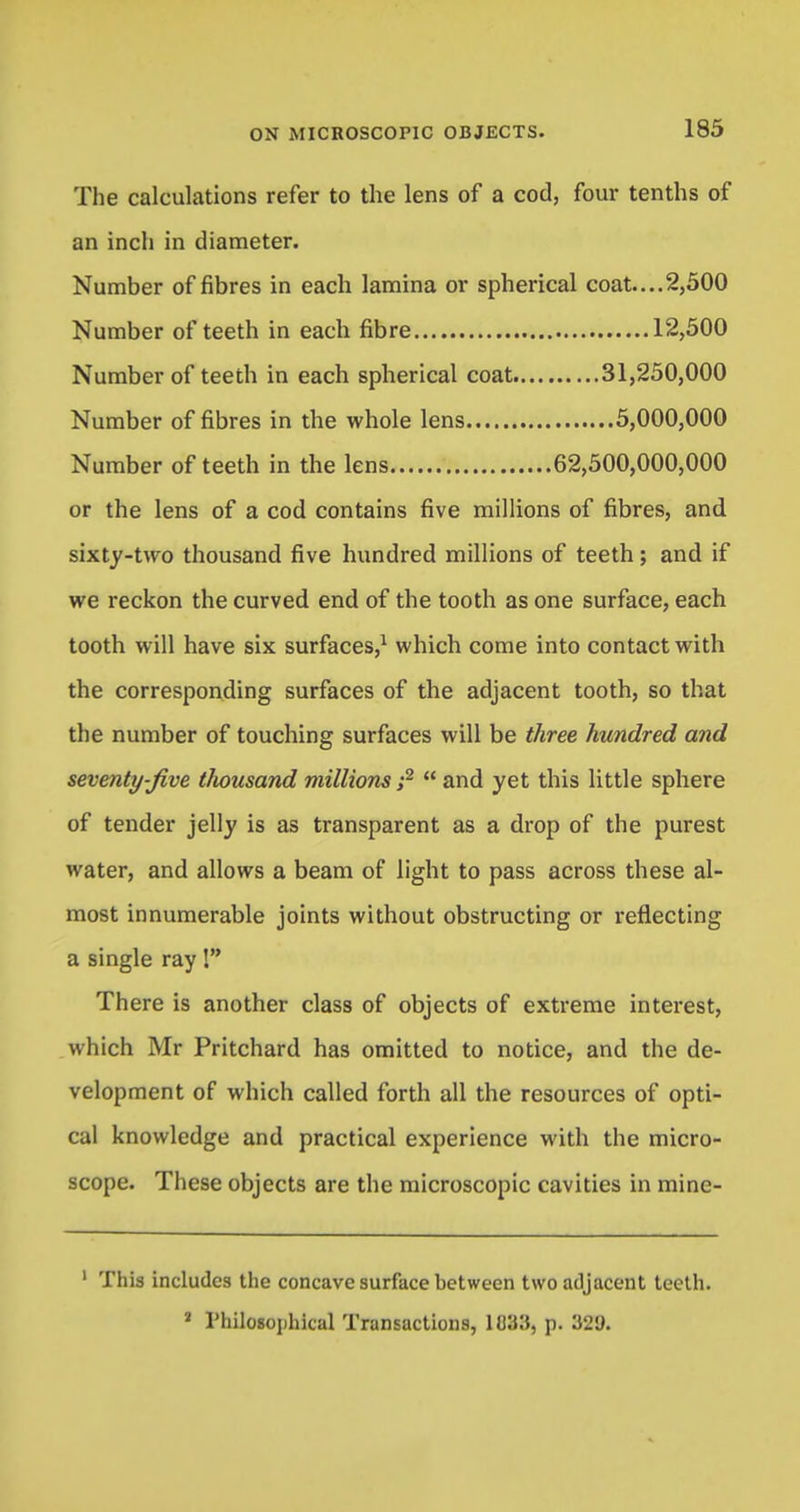 The calculations refer to the lens of a cod, four tenths of an inch in diameter. Number of fibres in each lamina or spherical coat....2,500 or the lens of a cod contains five millions of fibres, and sixty-two thousand five hundred millions of teeth; and if we reckon the curved end of the tooth as one surface, each tooth will have six surfaces,1 which come into contact with the corresponding surfaces of the adjacent tooth, so that the number of touching surfaces will be three hundred and seventy-Jive tliousand millions ;2 and yet this little sphere of tender jelly is as transparent as a drop of the purest water, and allows a beam of light to pass across these al- most innumerable joints without obstructing or reflecting a single ray! There is another class of objects of extreme interest, which Mr Pritchard has omitted to notice, and the de- velopment of which called forth all the resources of opti- cal knowledge and practical experience with the micro- scope. These objects are the microscopic cavities in minc- 1 This includes the concave surface between two adjacent teeth. Number of teeth in each spherical coat Number of fibres in the whole lens Number of teeth in the lens Number of teeth in each fibre 12,500 31,250,000 5,000,000 62,500,000,000 J Philosophical Transactions, 1U33, p. 321).