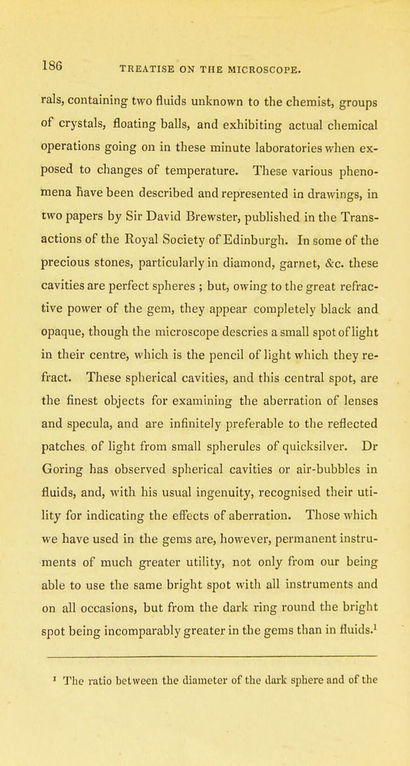 rals, containing two fluids unknown to the chemist, groups of crystals, floating balls, and exhibiting actual chemical operations going on in these minute laboratories when ex- posed to changes of temperature. These various pheno- mena have been described and represented in drawings, in two papers by Sir David Brewster, published in the Trans- actions of the Royal Society of Edinburgh. In some of the precious stones, particularly in diamond, garnet, &c. these cavities are perfect spheres ; but, owing to the great refrac- tive power of the gem, they appear completely black and opaque, though the microscope descries a small spot of light in their centre, which is the pencil of light which they re- fract. These spherical cavities, and this central spot, are the finest objects for examining the aberration of lenses and specula, and are infinitely preferable to the reflected patches, of light from small spherules of quicksilver. Dr Goring has observed spherical cavities or air-bubbles in fluids, and, with his usual ingenuity, recognised their uti- lity for indicating the effects of aberration. Those which we have used in the gems are, however, permanent instru- ments of much greater utility, not only from our being able to use the same bright spot with all instruments and on all occasions, but from the dark ring round the bright spot being incomparably greater in the gems than in fluids.1 1 The ratio between the diameter of the dark sphere and of the