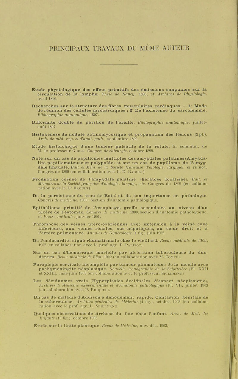 PRINCIPAUX TRAVAUX DU MÊME AUTEUR Stude physiolog^ique des effets primitifs des émissions sang^uines sur la circulation de la lymphe. Thèse de Nancij, 189G, et Arcliiues de Physiologie, avril 1891). Recherches sur la structure des fibres musculaires cardiaques. — !• Mode de réunion des cellules myocardiques ; Z° De l'existence du sarcolemme. Bibliographie anatomique, 1897. Difformité double du pavillon de l'oreille. Bibliographie analomique, juillel- aoùl 1897. Histogenèse du nodule actinomyoosique et propagation des lésions (2 pl.). Arch. de iiiéd. exp. et d'anai. paih., septembre 1899. Ktude histologique d'une tumeur pulsatile de la rotule. In commun, de M. le professeur Guoss. Congrès de chirurgie, octobre 1899. Note sur un cas de papillomes multiples des amygdales palatines (Amygda- lite papillomateuse et polypoïde) et sur un cas de papillome de l'amyg- dale linguale. BiilL el Méni. de la Sociéié française d'olologie, lai-yngol. el rhinoi. Congrès de 1899 (en collaboration avec le D' Raoulï). Production cornée de l'amygdale palatine (kératose localisée). Bull, el Ménmires de la Sociéié française (/'o/o/oi/it', larijng., etc. Congrès de 1899 (en collabo- ration avec le D' Raoult). De la persistance du trou de Botal et de son importance en pathologie. Congrès de médecine, 1900. Section d'anatomie pathologique. Epithélioma primitif de l'œsophage, greffe secondaire au niveau d'un ulcère de l'estomac. Congres Je médecine, 1900. section d'annlomie pathologique, et Presse médicale, janvier 1901, Thrombose des veines utéro-ovariennes avec extension à la veine cave inférieure, aux veines rénales, sus-hépatiques, au cœur droit et à l'artère pulmonaire. Annales de Gynécologie (1 lig ) juin 1902. De l'endocardite -aiguë rhumatismale chez le vieillard. Revue médicale de l'Est, 1902 (en collaboration avec le prof. agr. P. Paiusot). Sur un cas d'hémorragie mortelle par ulcération tuberculeuse du duo- dénum. Revue médicale de l'Est, 1902 (en collaboration avec M. Comtf-I. Paraplégie cervicale incomplète par tumeur gliomateuse de la moelle avec pachyméningite nèoplasique. \ouvelle iconograpliie de la Salpétrière (PI XXII etXXIIl,, mai-juin 1903 (en collaboration avec le professeur Simllmann) Les déciduomes vrais (Hyperplasies déciduales d'aspect nèoplasique). Archives de Médecine e.viicrimcnlale et d'.Anatomie pathologiipie (Pl. YI), juillet 1903 (en collaboration avec P. Biiiyui;!.). Un cas de maladie d'Addison à dénouement rapide. Contagion génitale de la tuberculose. Arcliives générales de Médecine (4 fig.i, octobre 190.S (en collabo- ration avec le prof agr. L. Si'it.i..MANM. Quelques observations de cirrhose du foie chez l'enfant. Arch. de Méd. des Enfants (10 lig.), octobre I90;!. Etude sur la linite plastique. Revue de Médecine, nov.-tlèc. 190.'?.