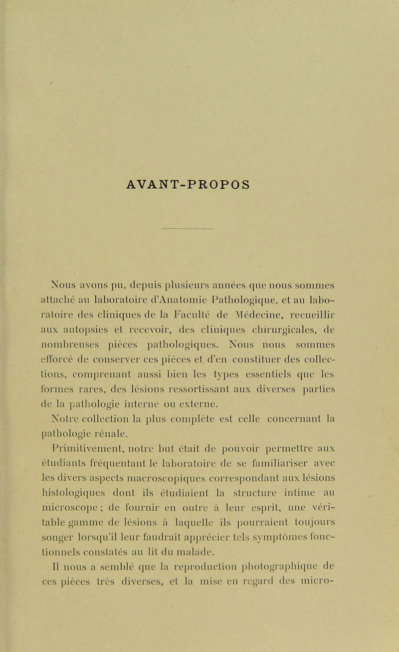 AVANT-PROPOS Nous avons pu, depuis plusieurs années que nous sommes attaché au laboratoire d'Anatomie Pathologique, et au labo- ratoii-e des cliniques de la Faculté de Médecine, recueillir aux autopsies et recevoir, des cliniques chirurgicales, de nombreuses pièces pathologiques. Nous nous sommes efforcé de conserver ces pièces et d'en constituer des collec- tions, comprenant aussi bien les types essentiels que les formes rares, des lésions ressortissant aux diverses parties de la pathologie interne ou externe. Notre collection la plus comi3lète est celle concernant la l)athologie rénale. Primitivement, notre but était de pouvoir permettre aux étudiants fréquentant le laboratoire de se familiariser avec les divers aspects macroscopiques correspondant aux lésions bistologiques dont ils étudiaient la structure intime au microscope; de fournir en outre à leur esprit, une véri- table gamme de lésions à laquelle ils pourraient toujours songei lorsqu'il leur faudrait ap]H'écier tels symptômes fonc- tionnels constatés au lit chi nuihule. Il nous a semblé que la reproduction j)liotograi)hique de ces pièces très diverses, et la mise en regard des micro-