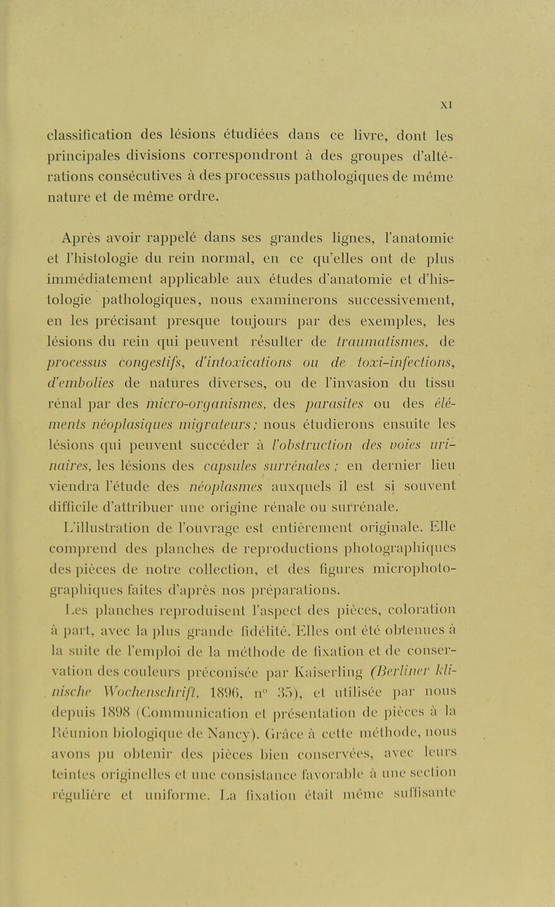 classification des lésions étudiées dans ce livre, dont les principales divisions correspondront à des groupes d'alté- rations consécutives à des processus pathologiques de même nature et de même ordre. Après avoir rappelé dans ses grandes lignes, l'anatomie et l'histologie du rein normal, en ce qu'elles ont de plus immédiatement applicable aux études d'anatomie et d'his- tologie pathologiques, nous examinerons successivement, en les précisant presque toujours par des exemples, les lésions du rein qui peuvent résulter de traiimatismes, de processus congestifs, d'intoxications ou de toxi-infections, d'embolies de natures diverses, ou de l'invasion du tissu rénal par des micro-organismes, des parasites ou des élé- ments néoplasiques migrateurs ; nous étudierons ensuite les lésions qui peuvent succéder à l'obstruction des voies uri- naires, les lésions des capsules surrénales ; en dernier lieu viendra l'étude des néoplasmes auxquels il est si souvent difficile d'attribuer une origine rénale ou surrénale. L'illustration de fouvrage est entièrement originale. Elle comprend des planches de reproductions photographiques des pièces de notre collection, et des figures microphoto- graphiques faites d'après nos préparations. Les planches reproduisent l'aspect des pièces, coloration à part, avec la plus grande fidélité. Elles ont été obtenues à la suite de l'emploi de la méthode de lixation et de conser- va tiou des couleurs préconisée par Kaiserling (Berliner kli- . nische Wochenschrifl, lcS96, n 35), et utilisée par uous depuis 1898 (Communication et présentation de pièces à la Piéimiou Iviologiqiie de Nancy), (iràce à cette méthode, nous avons ])u obtenir des |)ièces bien conservées, avec leurs teintes oi-iginelles et une consistance favorable à une section régulière et uniforme. La lixation était même surlisante