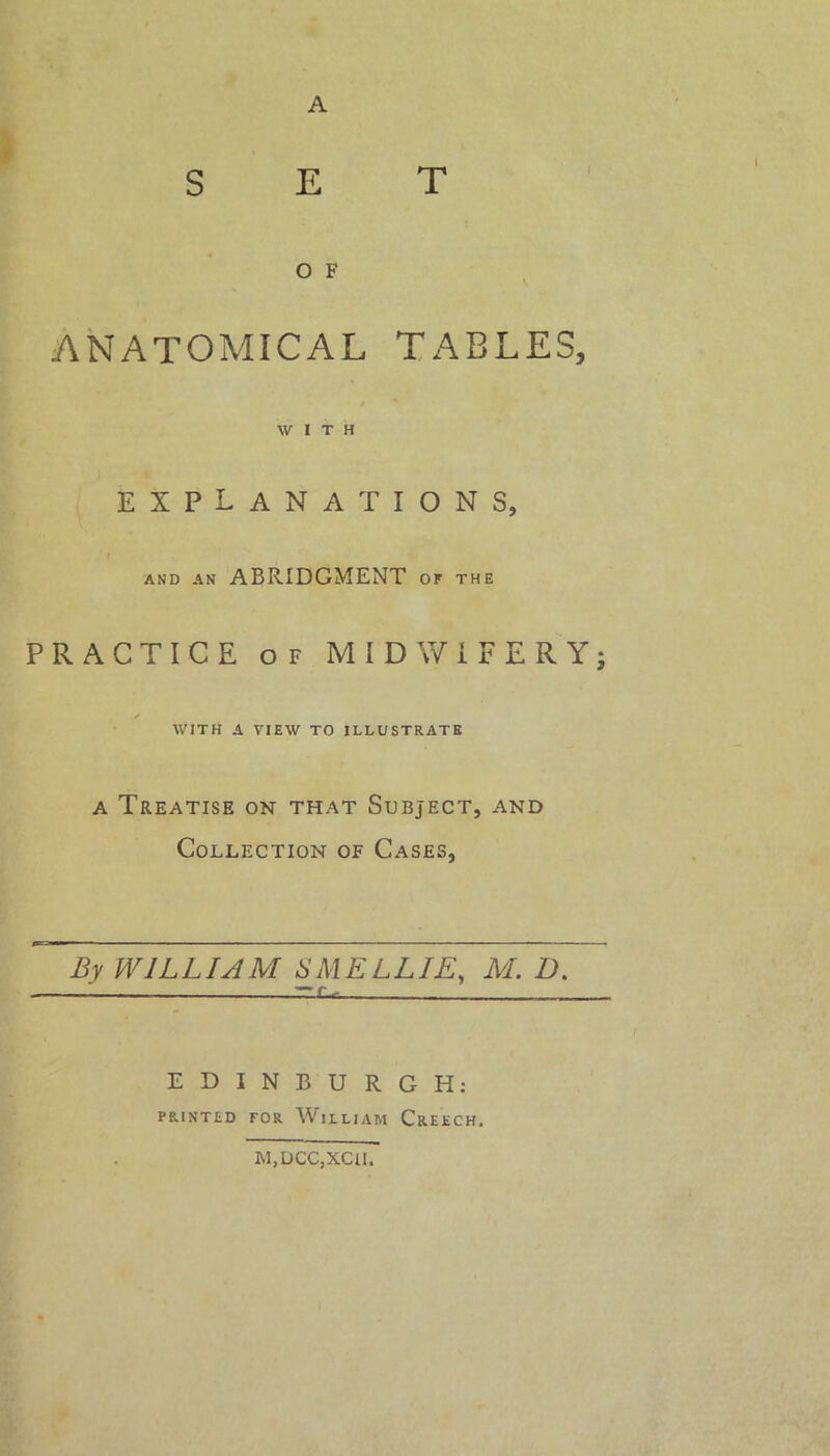 A SET O F ANATOMICAL TABLES, WITH explanations, and an ABRIDGMENT of the PRACTICE of MIDWIFERY; V WITH A VIEW TO ILLUSTRATE a Treatise on that Subject, and Collection of Cases, By WILLIAM SMELL IE, M. D. — ZZX-c. EDINBURGH: PRINTED FOR WlLLIAM CREECH. M,DCC,XCU.