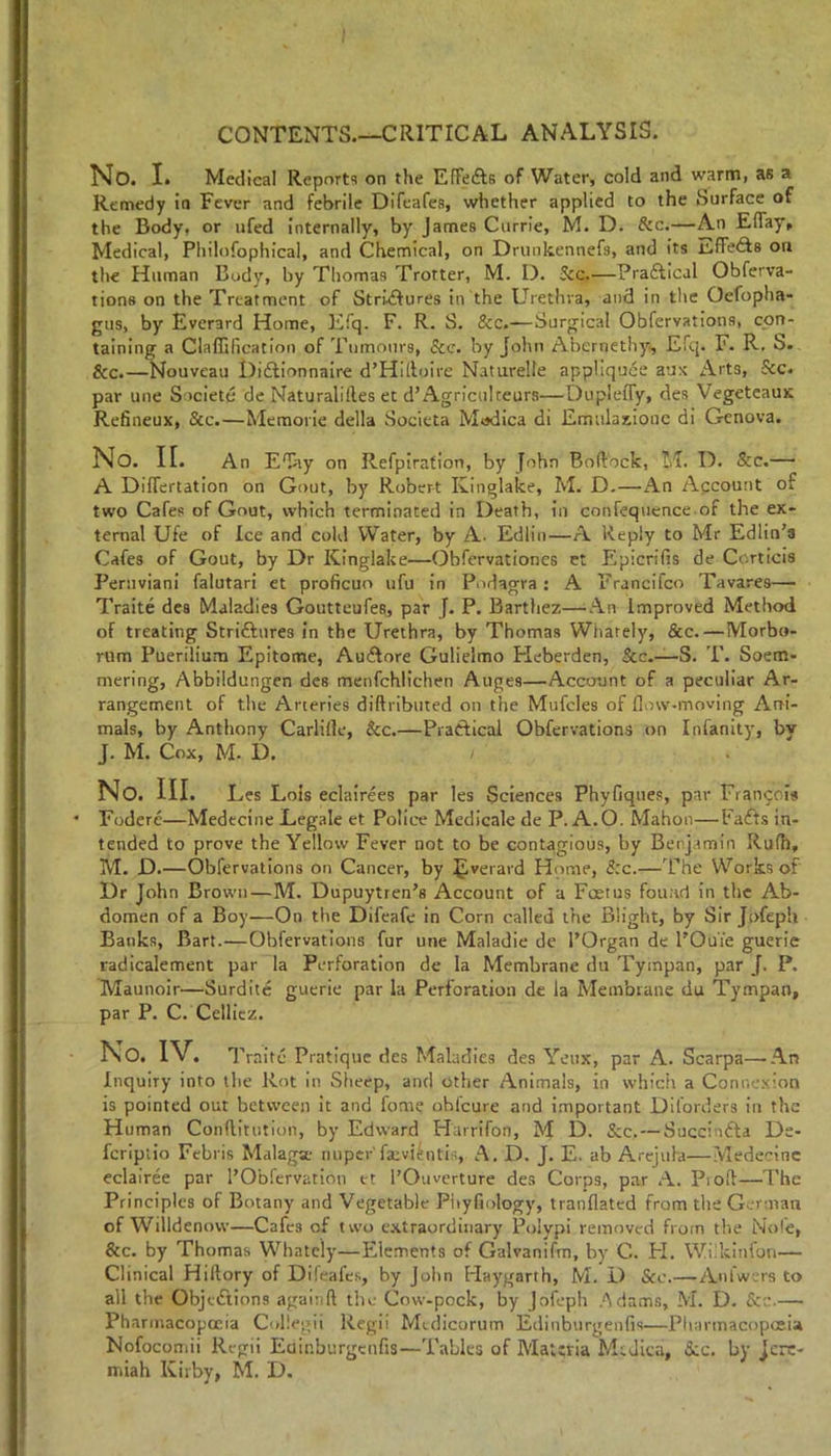 CONTENTS.—CRITICAL ANALYSIS. No. I. Medical Reports on the Effe&s of Water, cold and warm, as a Remedy in Fever and febrile Difeafes, whether applied to the Surface of the Body, or ufed internally, by James Currie, M. D. Sec.—An Eflay, Medical, Philofophical, and Chemical, on Drunkennefs, and its n,fFe<£ts on the Human Body, by Thomas Trotter, M. I). Sec.—Pra&ical Obferva- tions on the Treatment of StriClures in the Urethra, and in the Oefopha- gus, by Evcrard Home, Efq. F. R. S. &c.—Surgical Obfervations, con- taining a Claffification of Tumours, See. by John Abernethy, Efq. F. R. S. See.—Nouveau Didtionnaire d’Hilloire Naturelle appliquee aux Arts, Sec. par une Societe de Naturalilles et d’ Agrfculteurs—DuplelTy, des Vegeteaus Refineux, &c.—Memorie della Societa Modica di Emulaxione di Genova. No. IE. An Eflay on Refpiration, by John Boftbck, M. D. Sec.— A Diflertation on Gout, by Robert Kinglake, M. D.—An Account of two Cafes of Gout, which terminated in Death, in confequence of the ex- ternal Ufe of Ice and cold Water, by A. Edlin—A Reply to Mr Edlin’s Cafes of Gout, by Dr Kinglake—Obfervationes et Epicrifis de Corticis Peruviani falutari et proficuo ufu in Podagra : A Francifco Tavares— Traite des Maladies Goutteufes, par J. P. Barthez—An Improved Method of treating Striftures in the Urethra, by Thomas Wharely, &c.—Morbo- rum Puerilium Epitome, Audfore Gulielmo Heberden, Sec.—S. T. Soem- mering, Abbildungen des menfehliehen Auges—Account of a peculiar Ar- rangement of the Arteries diftributed on the Mufcles of flow-moving Ani- mals, by Anthony Carlifle, &c.—Practical Obfervations on Infanity, by J. M. Cox, M. D. No. III. Les Lois eclairees par les Sciences Phyfiques, par Francois Foderc—Medtcine Legale et Police Medicale de P. A.O. Mahon—Fatfts in- tended to prove the Yellow Fever not to be contagious, by Benjamin Rufh, M. D.—Obfervations on Cancer, by JLverard Home, S:c.—The Works of Dr John Brown—M. Dupuytren’s Account of a Foetus found in the Ab- domen of a Boy—On the Difeafe in Corn called the Blight, by Sir Jofepii Banks, Bart.—Obfervations fur une Maladie de l’Organ de l’Ou'ie gueric radicalement par la Perforation de la Membrane dti Tyinpan, par J. P. Maunoir—Surdite guerie par la Perforation de la Membrane du Tympao, par P. C. Cellicz. No. IV. Traite Pratique des Maladies des Yeux, par A. Scarpa—-An Inquiry into the Rot in Sheep, and other Animals, in which a Connexion is pointed out between it and fome obfeure and important Dilorders in the Human Conftitufion, by Edward Harrifon, M D. &c. — Succindta De- fcripiio Febris Malaga; nuper fatviintis, A. D. J. E. ab Arejula—Medecine eclairee par I’Obfervation et l’Ouverture des Corps, par A. Pi oft—The Principles of Botany and Vegetable Phyfiology, tranflated from the German of Willdenovv—Cafes of two extraordinary Polypi removed from the Note, Scc. by Thomas Whatcly—Elements of Galvanifm, by G. H. Wilkinfon— Clinical Hiftory of Dileafes, by John Haygarth, M. D Sec.—Aufwers to all the Objections againft the Cow-pock, by Jofeph Adams, M. D. — Pharmacopoeia Coliegii Regii Mtdicorum Edinburgenfis—Pharmacopoeia Nofoconui Regii Euir.burgenfis—-Tables of Materia Msdica, Sec. by Jere-