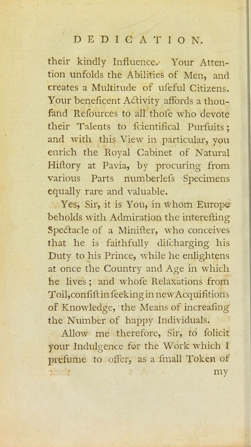 their kindly Influence. Your Atten- tion unfolds the Abilities of Men, and creates a Multitude of ufeful Citizens. Your beneficent Activity affords a thou- fand Refources to all thofe who devote their Talents to fcientifical Purfuits ; and with this View in particular, you enrich the Royal Cabinet of Natural Hiftory at Pavia, by procuring from various Parts numberlefs Specimens equally rare and valuable. Yes, Sir, it is You, in whom Europe beholds with Admiration the interefting Spedfacle of a Minifter, vrho conceives that he is faithfully difcharging his Duty to his Prince, while he enlightens at once the Country and Age in which he lives ; and whofe Relaxations from Toil,confili; in Peeking in newAcquifitions of Knowledge, the Means of increafing the Number of happy Individuals. Allow me therefore, Sir, to folicit your Indulgence for the Work which I prefume to offer, as a finali Token of my