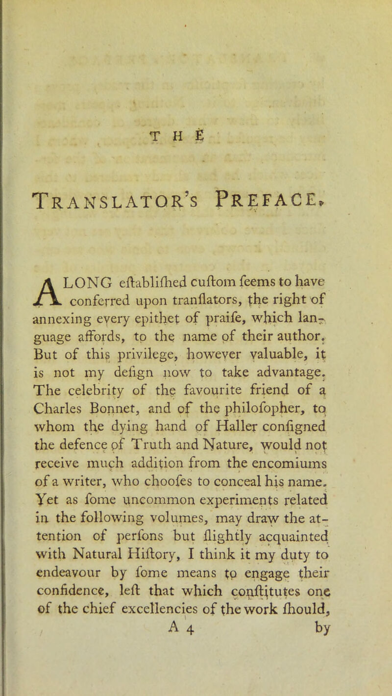 THÈ Translator’s Preface, * * * ' * V LONG eftablifhed cuftom feems to have conferred upon tranflators, the right of annexing every epithet of praife, which lan- guage affords, to the name of their author. But of this privilege, however valuable, it is not my defign now to take advantage. The celebrity of the favourite friend of a Charles Bonnet, and of the philofopher, to whom the dying hand of Haller configned the defence pf Truth and Nature, would not receive much addition from the encomiums of a writer, who choofes to conceal his name. t Yet as fonie uncommon experiments related in the following volumes, may draw the at- tention of perfons but flightly acquainted with Natural Hiftory, I think it my duty to endeavour by fome means to engage their confidence, left that which copftjtutes one of the chief excellencies of the work fhould, by