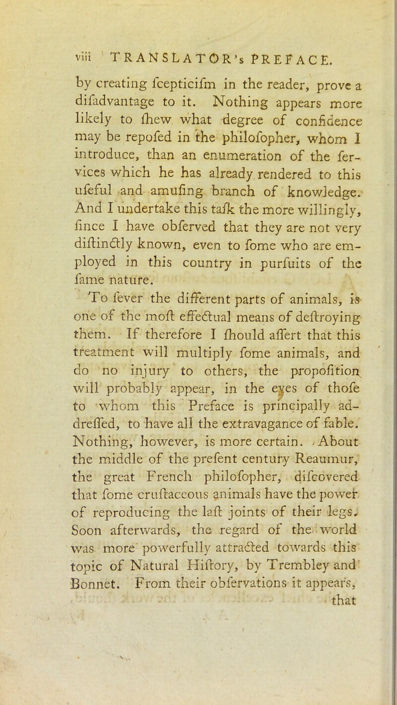 by creating fcepticifm in the reader, prove a difadvantage to it. Nothing appears more likely to fhew what degree of confidence may be repofed in the philofopher, whom I introduce, than an enumeration of the fer- vices which he has already rendered to this ufeful and amufing branch of knowledge. And I undertake this tafk the more willingly, lìnee I have obferved that they are not very diflindtly known, even to fome who are em- ployed in this country in purfuits of the fame nature. To fever the different parts of animals, is one of the moft effectual means of deftroying them. If therefore I fhould affert that this treatment will multiply fome animals, and do no injury to others, the proportion will probably appear, in the eyes of thofe to whom this Preface is principally ad- dreffed, to have all the extravagance of fable. Nothing, however, is more certain. About the middle of the prefent century Reaumur, the great French philofopher, difeovered that fome cruftaceous animals have the power of reproducing the laft joints of their legs. Soon afterwards, the regard of the-world was more powerfully attracted towards this topic of Natural Hiftory, by Trembley and Bonnet. From their obfervations it appears, that