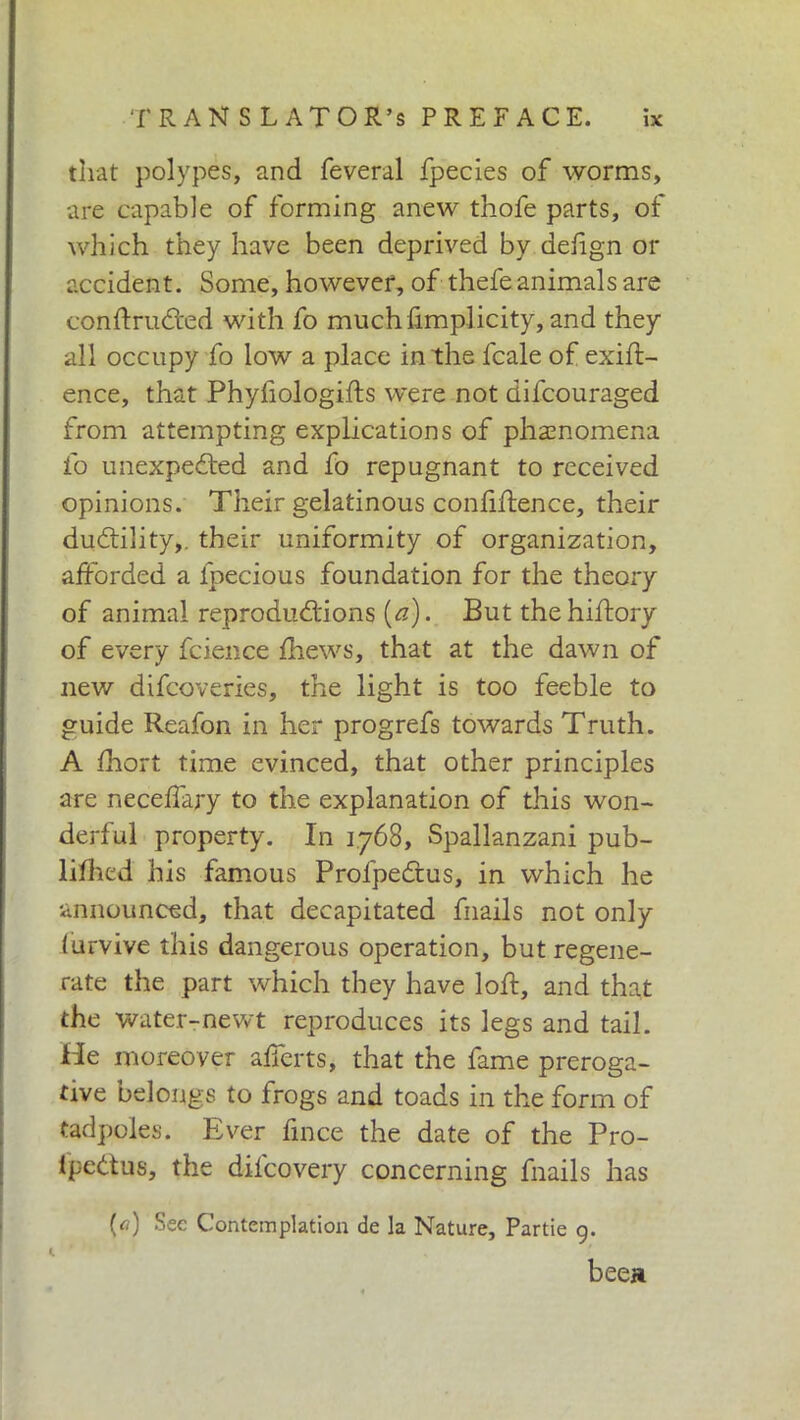 that polypes, and Leverai fpecies of worms, are capable of forming anew thofe parts, of which they have been deprived by defign or accident. Some, however, of thefe animals are conftruCfced with fo muchfimplicity, and they all occupy fo low a place in the fcale of exig- ence, that Phyfiologifts were not difcouraged from attempting explications of phenomena fo unexpected and fo repugnant to received opinions. Their gelatinous confidence, their duCtility,. their uniformity of organization, afforded a lpecious foundation for the theory of animal reproductions (a). But thehiftory of every fcience fhews, that at the dawn of new difcoveries, the light is too feeble to guide Reafon in her progrefs towards Truth. A ihort time evinced, that other principles are neceffary to the explanation of this won- derful property. In 1768, Spallanzani pub- liihed his famous ProfpeCtus, in which he announced, that decapitated fhails not only furvive this dangerous operation, but regene- rate the part which they have loft, and that the water-newt reproduces its legs and tail. He moreover afferts, that the fame preroga- tive belongs to frogs and toads in the form of tadpoles. Ever fince the date of the Pro- ipeCtus, the dil'covery concerning fnails has («) Sec Contemplation de la Nature, Partie 9. beea