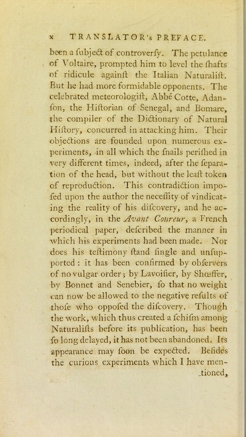 been a fubjeCt of controverfy. The petulance of Voltaire, prompted him to level the fhafts of ridicule again ft the Italian Naturaliff. But he had more formidable opponents. The celebrated meteorologi If, Abbé Cotte, Adan- fon, the Hiftorian of Senegal, and Bomare, the compiler of the Dictionary of Natural Hiflory, concurred in attacking him. Their objections are founded upon numerous ex- periments, in all which the fnails perifhed in very different times, indeed, after the fepara- tion of the head, but without the leaff token of reproduction. This contradiction impo- fed upon the author the neceffity of vindicat- ing the reality of his difeovery, and he ac- cordingly, in the Avant Courenr, a French periodical paper, deferibed the manner in which his experiments had been made. Nor does his teffimony {land lingle and unfup- ported : it has been confirmed by obfervers of no vulgar order; by Lavoifier, by Shceffer, by Bonnet and Senebier, fo that no weight can now be allowed to the negative refults of thofe who oppofed the difeovery. Though the work, which thus created a lchifm among Naturaliffs before its publication, has been fo long delayed, it has not been abandoned. Its appearance may loon be expeded. Befides the curious experiments which I have men- tioned,