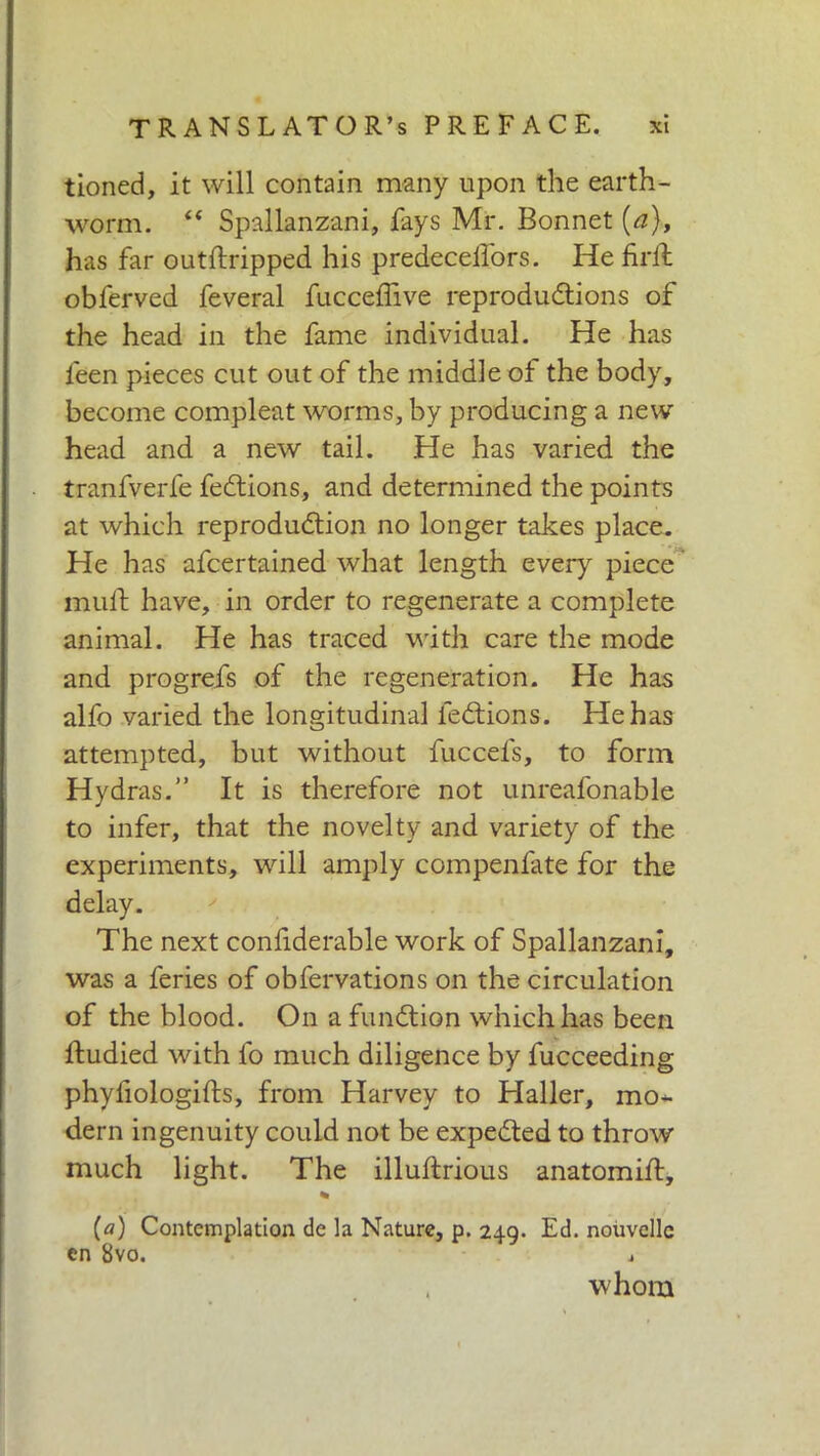 tioned, it will contain many upon the earth- worm. “ Spallanzani, fays Mr. Bonnet [a), has far outftripped his predecelfors. He fidi obferved feveral fucceflive reproductions of the head in the fame individual. He has leen pieces cut out of the middle of the body, become compleat worms, by producing a new head and a new tail. He has varied the tranfverfe feCtions, and determined the points at which reproduction no longer takes place. He has afcertained what length every piece mull have, in order to regenerate a complete animal. He has traced with care the mode and progrefs of the regeneration. He has alfo varied the longitudinal feCtions. He has attempted, but without fuccefs, to form Hydras.” It is therefore not unreafonable to infer, that the novelty and variety of the experiments, will amply compenfate for the delay. The next confiderable work of Spallanzani, was a feries of obfervations on the circulation of the blood. On a function which has been ftudied with fo much diligence by fucceeding phyfiologifts, from Harvey to Haller, mo- dern ingenuity could not be expected to throw much light. The illuftrious anatomift, * (a) Contemplation de la Nature, p. 249. Ed. nouvelle en 8vo. j , whom