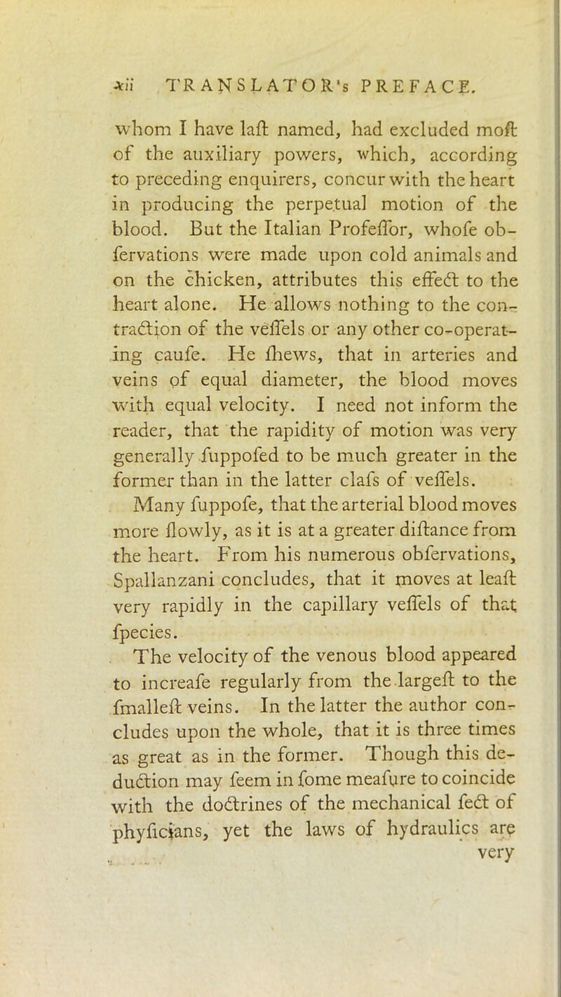 whom I have laft named, had excluded moll of the auxiliary powers, which, according to preceding enquirers, concur with the heart in producing the perpetual motion of the blood. But the Italian ProfefTor, whofe ob- fervations were made upon cold animals and on the chicken, attributes this effeCt to the heart alone. He allows nothing to the con- traction of the veffels or any other co-operat- ing caufe. He fhews, that in arteries and veins of equal diameter, the blood moves with equal velocity. I need not inform the reader, that the rapidity of motion was very generally fuppofed to be much greater in the former than in the latter clafs of veffels. Many fuppofe, that the arterial blood moves more flowly, as it is at a greater diftance from the heart. From his numerous obfervations, Spallanzani concludes, that it moves at leaft very rapidly in the capillary veffels of that fpecies. The velocity of the venous blood appeared to increafe regularly from the largeft to the fmalleft veins. In the latter the author con- cludes upon the whole, that it is three times as great as in the former. Though this de- duction may feem in fome meafure to coincide with the dodtrines of the mechanical feCt of phyficians, yet the laws of hydraulics are very