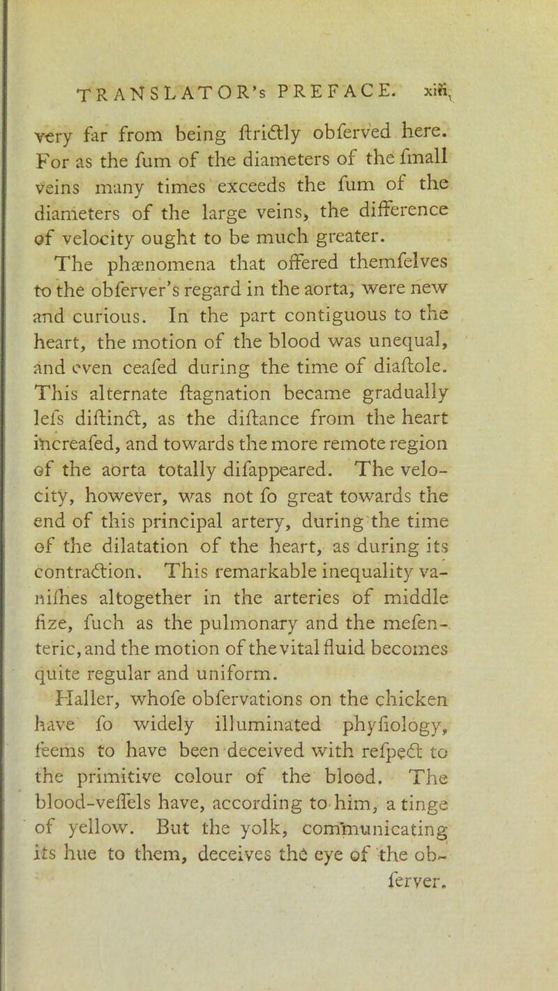 very far from being ftri&ly obferved here. For as the fum of the diameters of the fmall veins many times exceeds the fum of the diameters of the large veins, the difference of velocity ought to be much greater. The phenomena that offered themfelves to the obferver’s regard in the aorta, were new and curious. In the part contiguous to the heart, the motion of the blood was unequal, and even ceafed during the time of diaftole. This alternate ftagnation became gradually lefs diftindt, as the diftance from the heart increafed, and towards the more remote region of the aorta totally difappeared. The velo- city, however, was not fo great towards the end of this principal artery, during the time of the dilatation of the heart, as during its contraction. This remarkable inequality va- nifhes altogether in the arteries of middle hze, fuch as the pulmonary and the mefen- teric, and the motion of the vital fluid becomes quite regular and uniform. Haller, whofe obfervations on the chicken have fo widely illuminated phyfiology, feems to have been deceived with refpedt to the primitive colour of the blood. The blood-veffels have, according to him, a tinge of yellow. But the yolk, communicating its hue to them, deceives the eye of the ob~ ferver.