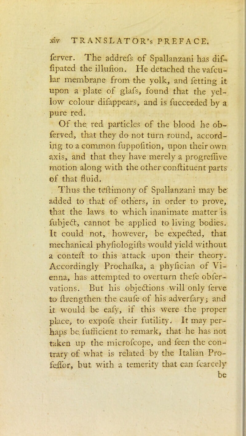 ferver. The addrefs of Spallanzani has dif- fipated the illufion. He detached the vafcu- lar membrane from the yolk, and fetting it upon a plate of glafs, found that the yel- low colour difappears, and is fucceeded by a pure red. Of the red particles of the blood he ob- ferved, that they do not turn round, accord- ing to a common fuppofition, upon their own axis, and that they have merely a progreflive motion along with the other conflituent parts of that fluid. Thus the teftimony of Spallanzani may be' added to that of others* in order to prove, that the laws to which inanimate matter is fubjedt, cannot be applied to living bodies. It could not, however, be expedted, that mechanical phyfiologifls would yield without a conteft to this attack upon their theory. Accordingly Prochalka, a phyfician of Vi- enna, has attempted to overturn theie obier- vations. But his objedtions will only ferve to Axengthen the caule of his adverfary; and it would be eafy, if this were the proper place, to expofe their futility. It may per- haps be. fufficient to remark, that he has not taken up the microfcope, and feen the con- trary of what is related by the Italian Pro- feilbr, but with a temerity that can fearcely be