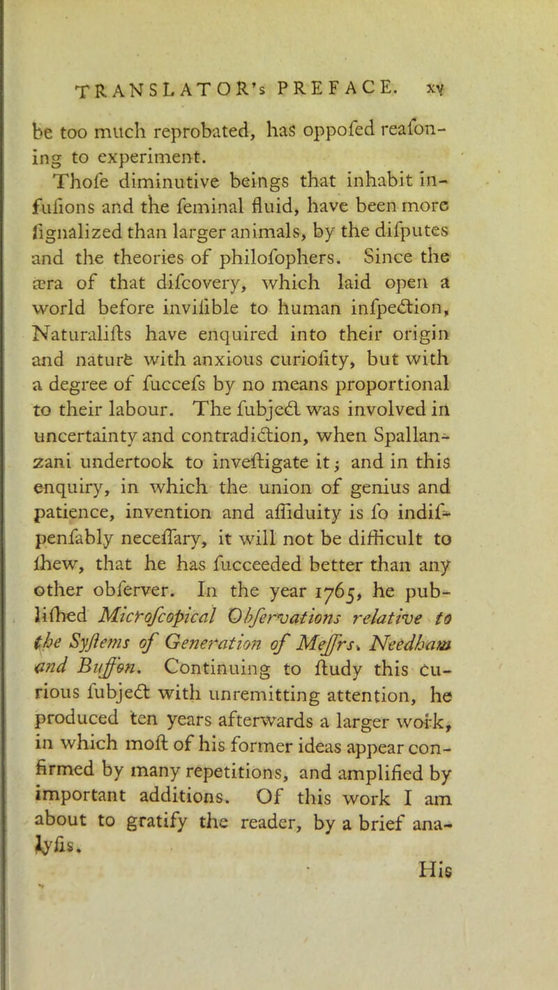 be too much reprobated, has oppofed reason- ing to experiment. Thole diminutive beings that inhabit in- fuiions and the Seminal fluid, have been more Signalized than larger animals, by the diSputes and the theories of philolophers. Since the a?ra of that difcovery, which laid open a world before invilible to human infpeótion, Naturalifts have enquired into their origin and nature with anxious curiolity, but with a degree of fuccefs by no means proportional to their labour. The fubjedl was involved in uncertainty and contradiction, when Spallan- zani undertook to investigate it -, and in this enquiry, in which the union of genius and patience, invention and afiiduity is fo indif- penfabl.y necelfary, it will not be difficult to Shew, that he has Succeeded better than any other obferver. In the year 1765, he pub- lished Microfcopical 0bfervations relative to the Syjiems of Generation of Mejfrsk Needham and Buf 'on. Continuing to Study this Cu- rious lubjeCt with unremitting attention, he produced ten years afterwards a larger work, in which molt of his former ideas appear con- firmed by many repetitions, and amplified by important additions. Of this work I am about to gratify the reader, by a brief ana- tyfis. His