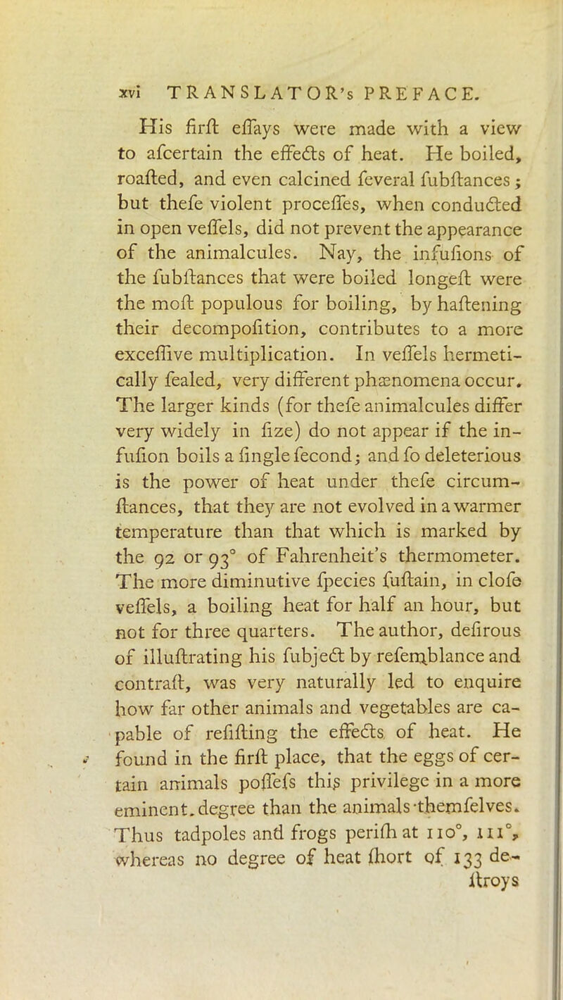 His firfl effays were made with a view to afcertain the effedts of heat. He boiled, roafled, and even calcined feveral fubftances ; but thefe violent proceffes, when conducted in open veffels, did not prevent the appearance of the animalcules. Nay, the infufions of the fubftances that were boiled longeft were the moft populous for boiling, by haftening their decompofition, contributes to a more excefhve multiplication. In veffels hermeti- cally fealed, very different phenomena occur. The larger kinds (for thefe animalcules differ very widely in fize) do not appear if the in- fufion boils a fingle fecond; and fo deleterious is the power of heat under thefe circum- ffances, that they are not evolved in a warmer temperature than that which is marked by the 92 or 930 of Fahrenheit’s thermometer. The more diminutive fpecies fuftain, in clofe veffels, a boiling heat for half an hour, but not for three quarters. The author, defirous of illuflrating his fubjedt by referqb lance and contrail:, was very naturally led to enquire how far other animals and vegetables are ca- pable of refilling the effedts of heat. He ? found in the firfl place, that the eggs of cer- tain animals poffefs this privilege in a more eminent.degree than the animals-themfelves. Thus tadpoles and frogs perifh at no0, m% whereas no degree of heat fhort of 133 de- itroys