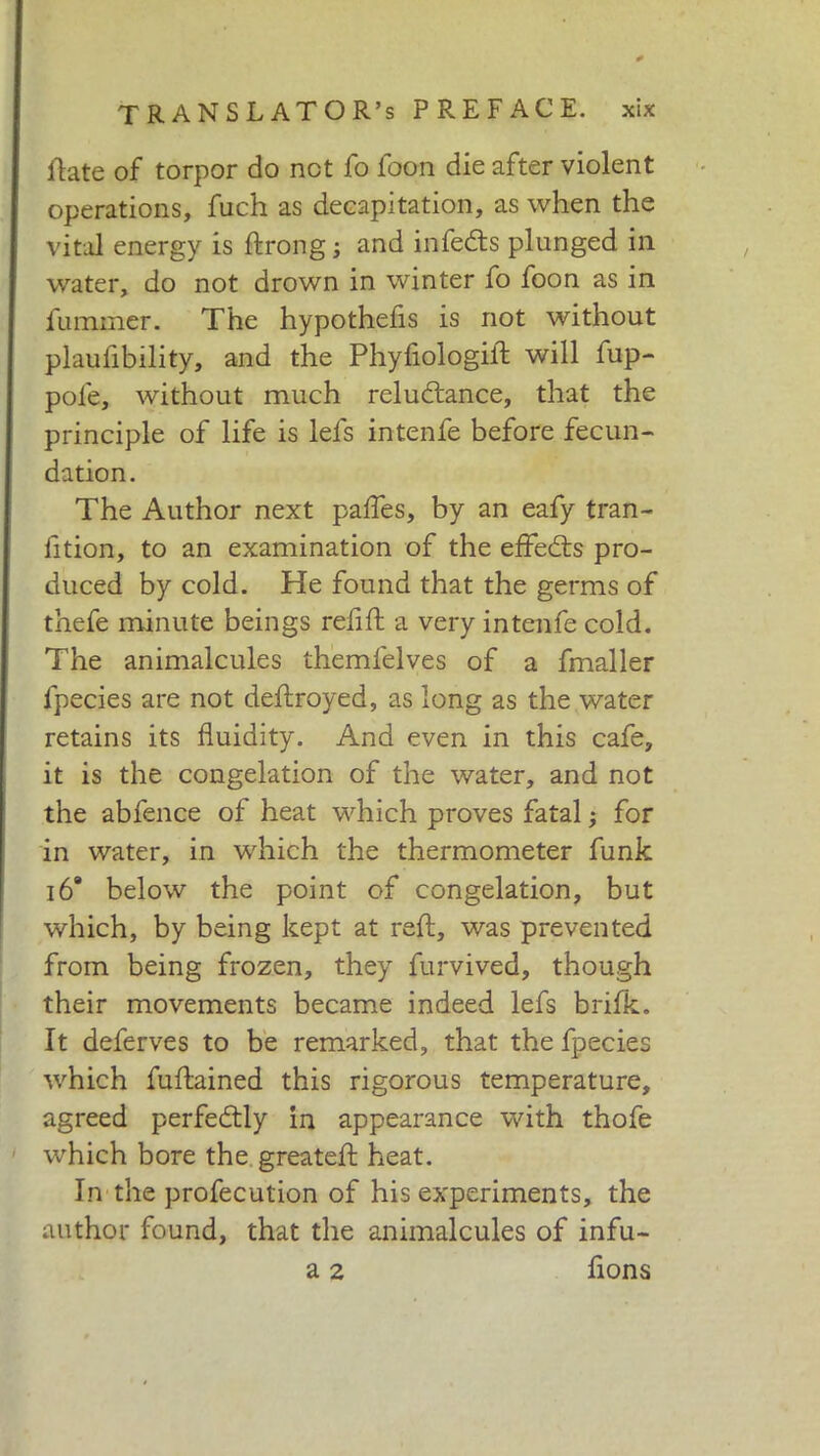 fiate of torpor do net fo foon die after violent operations, fuch as decapitation, as when the vital energy is ftrong ; and infedts plunged in water, do not drown in winter fo foon as in iummer. The hypothefis is not without plaufibility, and the Phyfiologift will fup- pole, without much reludtance, that the principle of life is lefs intenfe before fecun- dation. The Author next pafles, by an eafy tran- lition, to an examination of the effedts pro- duced by cold. He found that the germs of thefe minute beings relift a very intenfe cold. The animalcules themfelves of a fmaller lpecies are not deftroyed, as long as the water retains its fluidity. And even in this cafe, it is the congelation of the water, and not the abfence of heat which proves fatal ; for in water, in which the thermometer funk 16* below the point of congelation, but which, by being kept at reft, was prevented from being frozen, they furvived, though their movements became indeed lefs brilk. It deferves to be remarked, that the fpecies which fuftained this rigorous temperature, agreed perfectly in appearance with thofe which bore the greateft heat. In the profecution of his experiments, the author found, that the animalcules of infu- a 2 lions