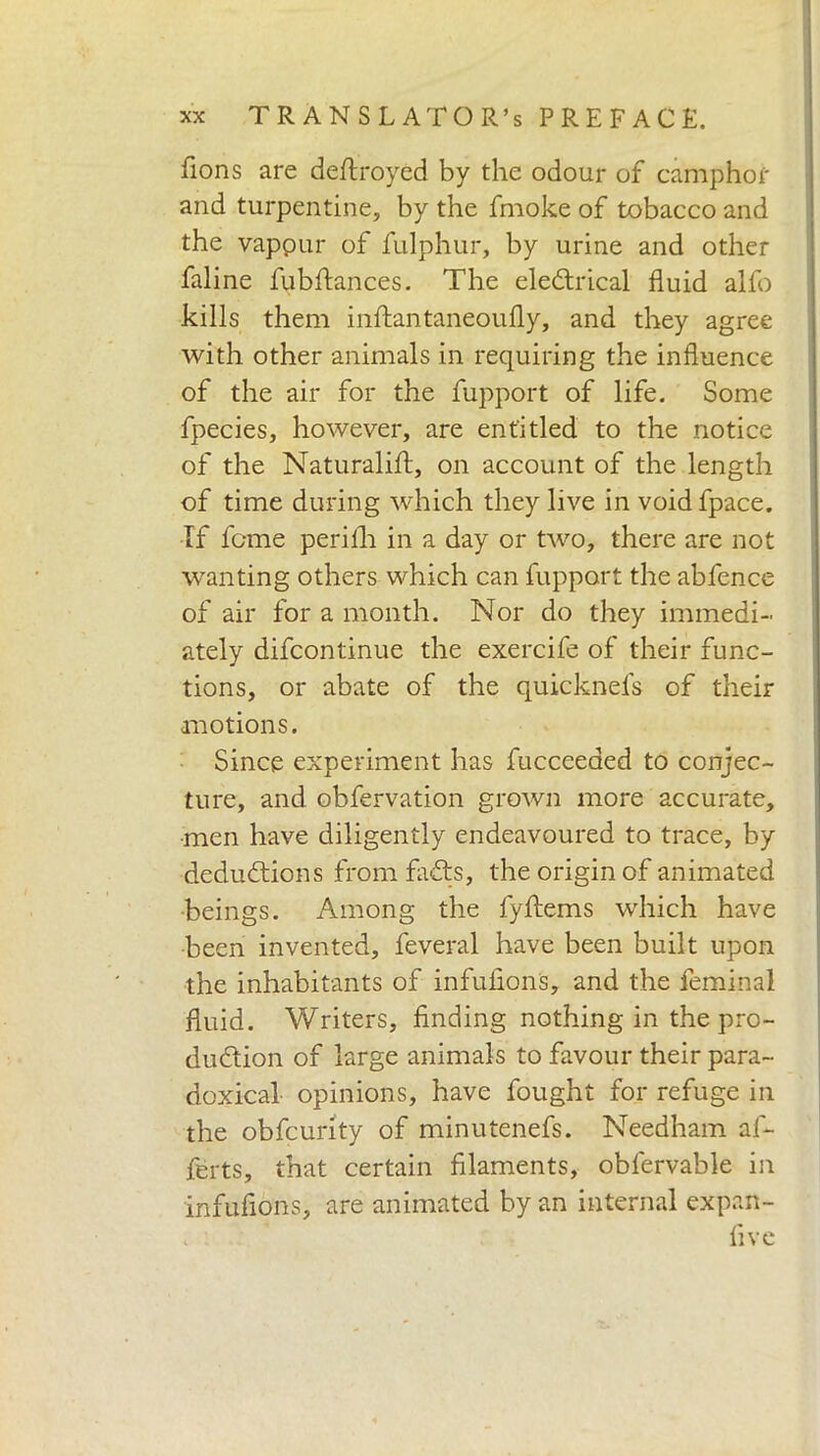 fions are deltroyed by the odour of camphor and turpentine, by the fmoke of tobacco and the yappur of fulphur, by urine and other faline fubftances. The electrical fluid alio kills them inltantaneoufly, and they agree with other animals in requiring the influence of the air for the fupport of life. Some fpecies, however, are entitled to the notice of the Naturalilt, on account of the length of time during which they live in voidfpace. If feme perilli in a day or two, there are not wanting others which can fupport the ab fence of air for a month. Nor do they immedi- ately difeontinue the exercife of their func- tions, or abate of the quicknefs of their motions. Since experiment has fucceeded to conjec- ture, and obfervation grown more accurate, •men have diligently endeavoured to trace, by deductions from faCts, the origin of animated beings. Among the fyftems which have been invented, feveral have been built upon the inhabitants of infuflons, and the feminal fluid. Writers, finding nothing in the pro- duction of large animals to favour their para- doxical opinions, have fought for refuge in the obfeurity of minutenefs. Needham af- ferts, that certain filaments, oblervable in infuflons, are animated by an internal expan- five