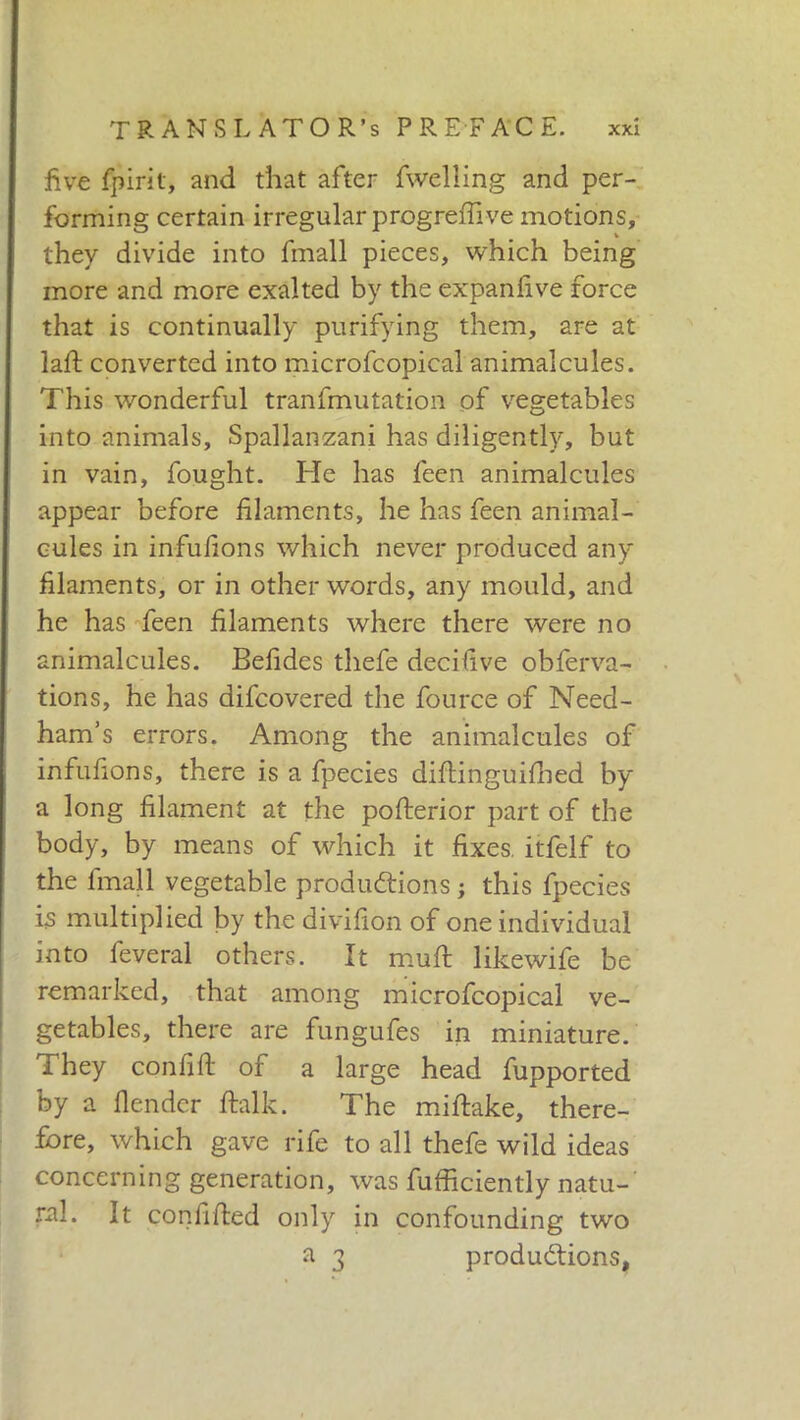 five fpirit, and that after fweliing and per- forming certain irregular progreffive motions, they divide into fmall pieces, which being more and more exalted by the expanfive force that is continually purifying them, are at lalt converted into microfcopical animalcules. This wonderful tranfmutation of vegetables into animals, Spallanzani has diligently, but in vain, fought. He has feen animalcules appear before filaments, he has feen animal- cules in infufions which never produced any filaments, or in other words, any mould, and he has feen filaments where there were no animalcules. Befides thefe decifive obferva- tions, he has difcovered the fource of Need- ham’s errors. Among the animalcules of infufions, there is a fpecies diftinguilbed by a long filament at the posterior part of the body, by means of which it fixes, itfelf to the fmall vegetable productions ; this fpecies is multiplied by the divifion of one individual into fever al others. It mull likewife be remarked, that among microfcopical ve- getables, there are fungufes in miniature. They confili of a large head fupported by a fender llalk. The miftake, there- fore, which gave rife to all thefe wild ideas concerning generation, was fufficiently natu- ral. It confilled only in confounding two a 3 productions.