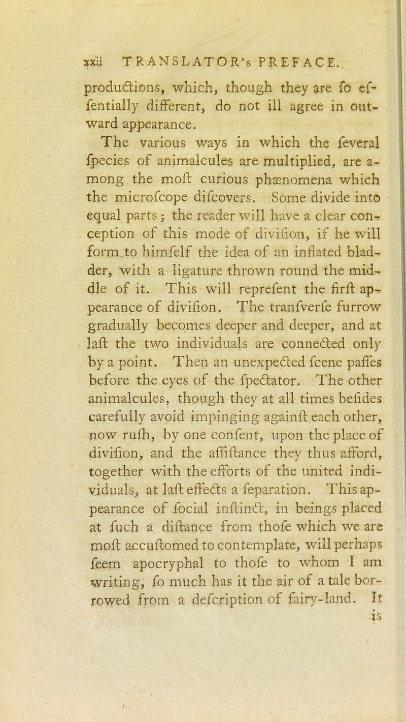 productions, which, though they are To ef- fentially different, do not ill agree in out- ward appearance. The various ways in which the feveral fpecies of animalcules are multiplied, are a- mong the mod: curious phainomena which the microfcope difcovers. Some divide into equal parts -, the reader will have a clear con- ception of this mode of divifion, if he will form.to himfelf the idea of an inflated blad- der, with a ligature thrown round the mid- dle of it. This will reprefent the firft ap-^ pearance of divifion. The tranfverfe furrow gradually becomes deeper and deeper, and at laffc the two individuals are connected only by a point. Then an unexpected fcene paffes before the eyes of the fpectator. The other animalcules, though they at all times befides carefully avoid impinging againft each other, now rufh, by one confent, upon the place of divifion, and the afliftance they thus afford, together with the efforts of the united indi- viduals, at laid effects a feparation. This ap- pearance of focial inflinct, in beings placed at fuch a diftance from thofe which we are mofl accuflomed to contemplate, will perhaps feem apocryphal to thofe to whom I am writing, fo much has it the air of a tale bor- rowed from a defcription of fairy-land. It is