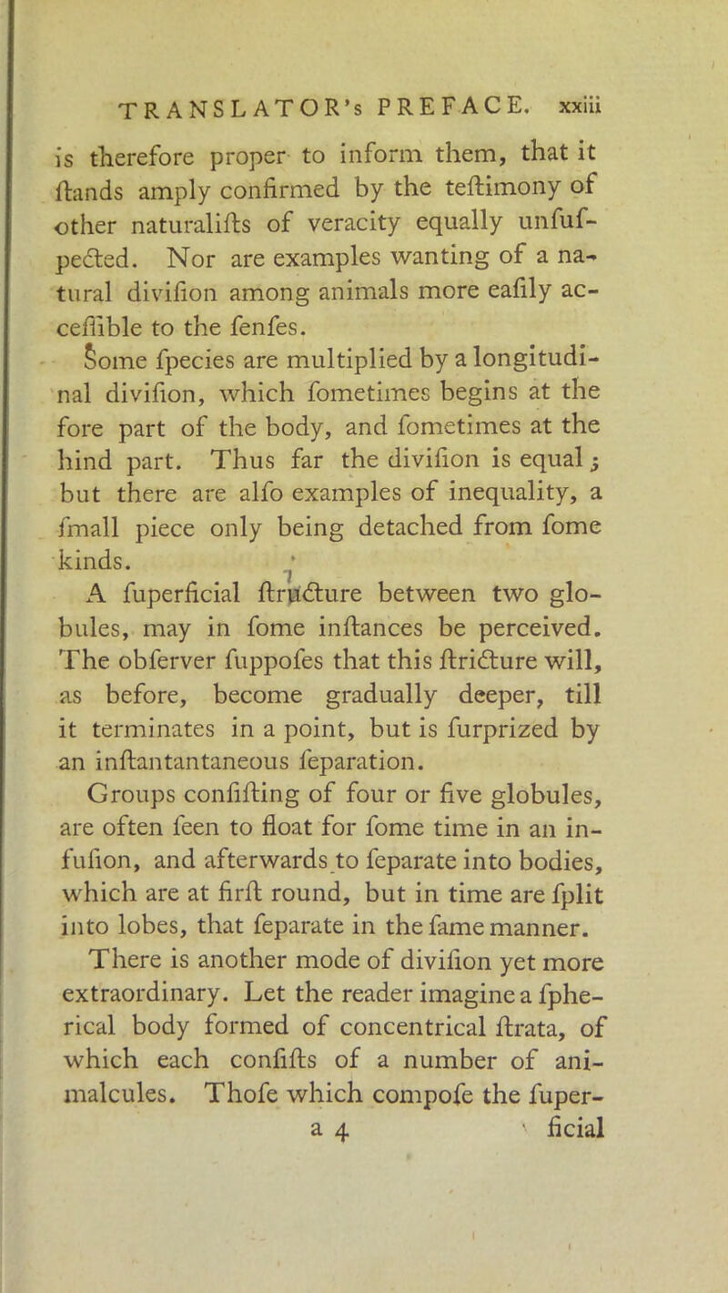 is therefore proper to inform them, that it fhinds amply confirmed by the teftimony of other naturalifs of veracity equally unfuf- pedted. Nor are examples wanting of a na- tural divifion among animals more eafily ac- cefiible to the fenfes. Some fpecies are multiplied by a longitudi- nal divifion, which fometimes begins at the fore part of the body, and fometimes at the hind part. Thus far the divifion is equal ; but there are alfo examples of inequality, a finali piece only being detached from fome kinds. i A fuperficial ftrudture between two glo- bules, may in fome inftances be perceived. The obferver fuppofes that this ftridture will, as before, become gradually deeper, till it terminates in a point, but is furprized by an inftantantaneous leparation. Groups confifting of four or five globules, are often feen to float for fome time in an in- fufion, and afterwards to feparate into bodies, which are at firfl round, but in time are fplit into lobes, that feparate in the fame manner. There is another mode of divifion yet more extraordinary. Let the reader imagine a fphe- rical body formed of concentrical firata, of which each confifls of a number of ani- malcules. Thofe which compofe the fuper- a 4 \ fidai