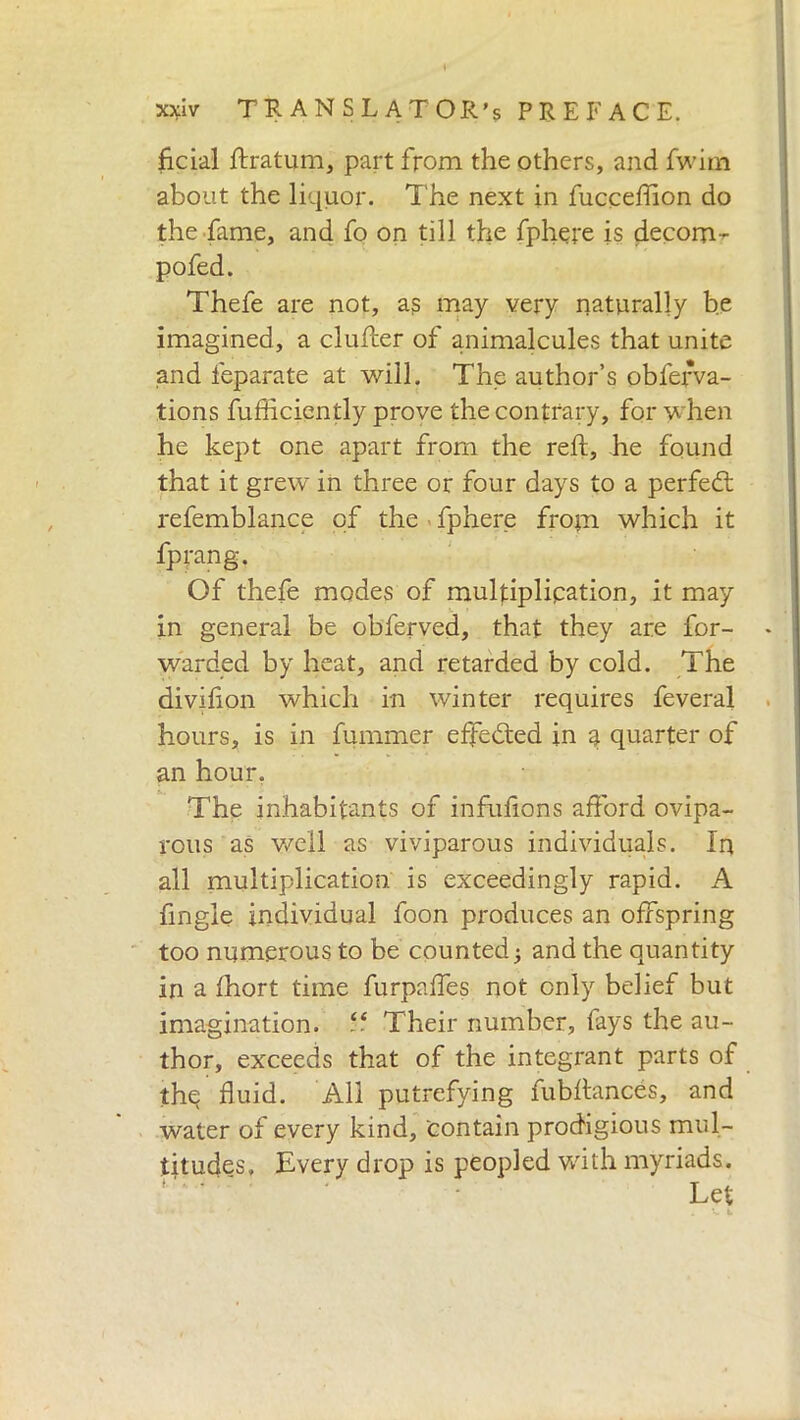 fidai ftratum, part from the others, and fwim about the liquor. The next in fucceffion do the fame, and fo on till the fphere is decorra pofed. Thefe are not, as may very naturally be imagined, a duller of animalcules that unite and feparate at will. The author’s obfefva- tions fufficiently prove the contrary, for when he kept one apart from the reft, he found that it grew in three or four days to a perfect refemblance of the fphere frotn which it fprang. Of thefe modes of multiplication, it may in general be obferved, that they are for- warded by heat, and retarded by cold. The divifton which in winter requires feveral hours, is in fummer effected in a quarter of an hour, The inhabitants of infuftons afford ovipa- rous as well as viviparous individuals. In all multiplication is exceedingly rapid. A fingle individual foon produces an offspring too numerous to be counted ; and the quantity in a Ihort time furpaftes not only belief but imagination. “ Their number, fays the au- thor, exceeds that of the integrant parts of thq fluid. All putrefying fubftances, and water of every kind, contain prodigious mul- titudes, Every drop is peopled with myriads. Let