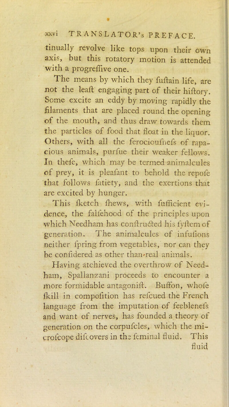 * xxvi TRANSLATOR’S PREFACE. tinually revolve like tops upon their own axis, but this rotatory motion is attended with a progreflive one. The means by which they fuftain life, are not the lead: engaging part of their hiftory. Some excite an eddy by moving rapidly the filaments that are placed round the opening of the mouth, and thus draw towards them the particles of food that float in the liquor. Others, with all the ferocioufnefs of rapa- cious animals, purfue their weaker fellows. In thefe, which may be termed animalcules of prey, it is pleafant to behold the repofe that follows fatiety, and the exertions that are excited by hunger. This fketch fhews, with fufficient evi- dence, the falfehood of the principles upon which Needham has conftru&ed his fyftem of generation. The animalcules of infufions neither fpring from vegetables, nor can they be confidered as other than-real animals. Having atchieved the overthrow of Need- ham, Spallanzani proceeds to encounter a more formidable antagonift. Buffon, whole fkill in compofition has refcued the French language from the imputation of feeblenefs and want of nerves, has founded a theory of generation on the corpufcles, which the mi- crofcope difeovers in the feminal fluid. This fluid