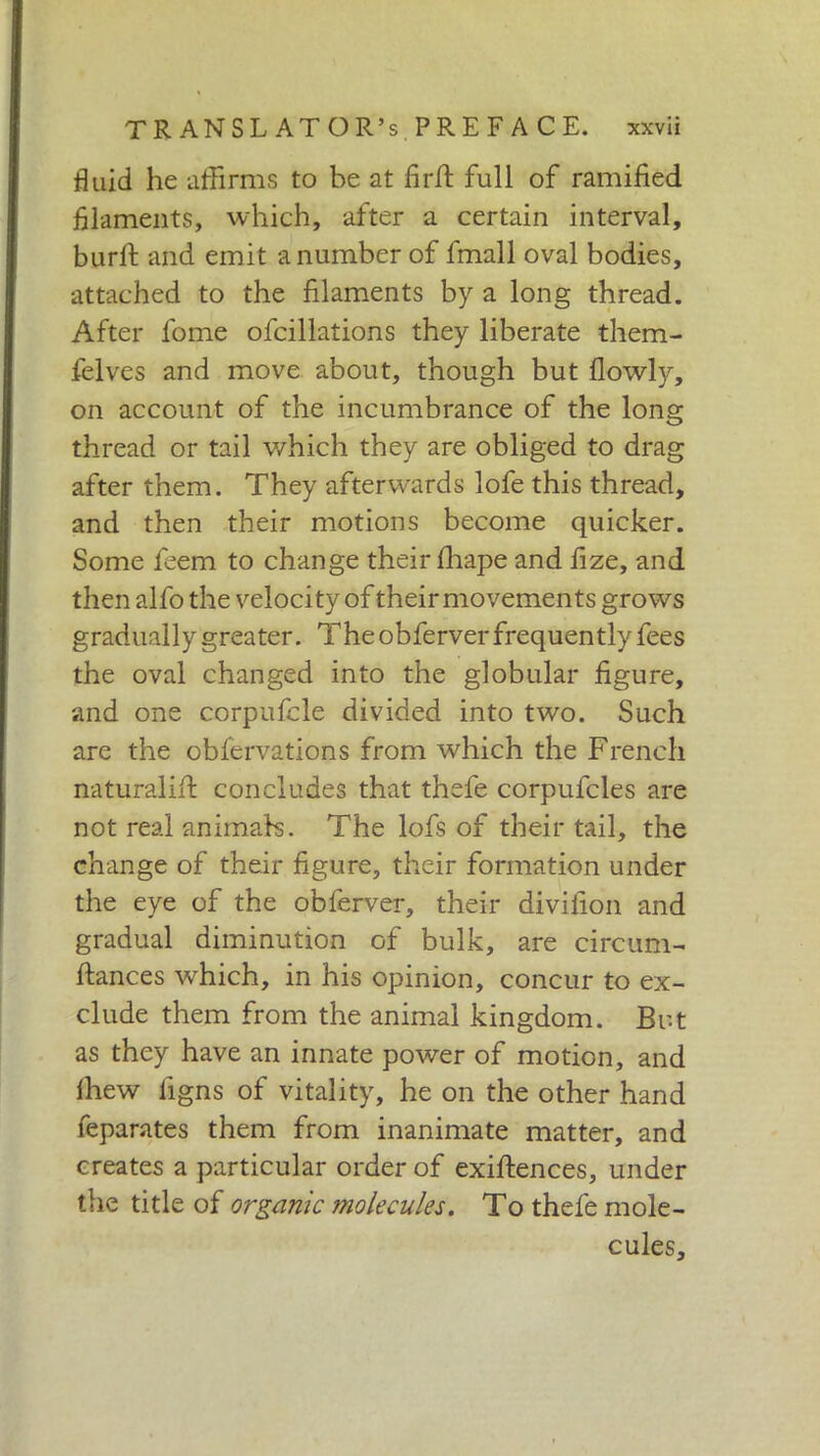 fluid he affirms to be at firfi full of ramified filaments, which, after a certain interval, burli and emit a number of finali oval bodies, attached to the filaments by a long thread. After l'ome ofcillations they liberate them- felves and move about, though but llowly, on account of the incumbrance of the long thread or tail which they are obliged to drag after them. They afterwards lofe this thread, and then their motions become quicker. Some feem to change their lhape and fize, and then alfo the velocity of their movements grows gradually greater. The obferver frequently fees the oval changed into the globular figure, and one corpufcle divided into two. Such are the obfervations from which the French naturali!! concludes that thefe corpufcles are not real animals. The lofs of their tail, the change of their figure, their formation under the eye of the obferver, their divifion and gradual diminution of bulk, are circum- fiances which, in his opinion, concur to ex- clude them from the animal kingdom. But as they have an innate power of motion, and Ihew ligns of vitality, he on the other hand feparates them from inanimate matter, and creates a particular order of exifiences, under the title of organic molecules. To thefe mole- cules.