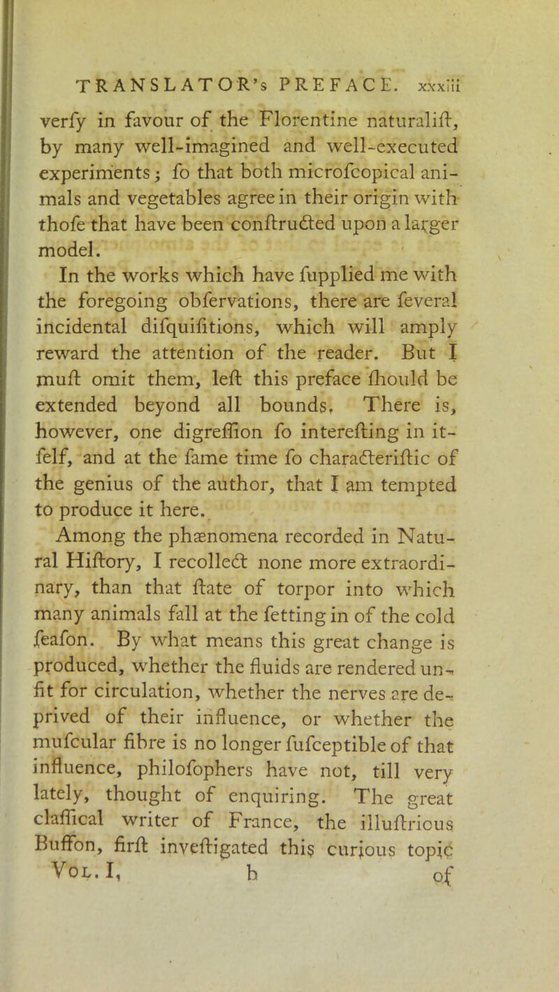 verfy in favour of the Florentine naturali!!, by many well-imagined and well-executed experiments ; fo that both microfcopical ani- mals and vegetables agree in their origin with thofe that have been conftruded upon a larger model. In the works which have fupplied me with the foregoing obfervations, there are feveral incidental difquifitions, which will amply reward the attention of the reader. But I mud: omit them, left this preface fhould be extended beyond all bounds, There is, however, one digreflion fo interefting in it- felf, and at the fame time fo charaderiftic of the genius of the author, that I am tempted to produce it here. Among the phenomena recorded in Natu- ral Hiftory, I recoiled: none more extraordi- nary, than that ftate of torpor into which many animals fall at the fettingin of the cold feafon. By what means this great change is produced, whether the fluids are rendered un- fit for circulation, whether the nerves are de- prived of their influence, or whether the mufcular fibre is no longer fufceptible of that influence, philofophers have not, till very lately, thought of enquiring. The great claftical writer of France, the illuftricus Buffon, firft inveftigated thi$ curious topic Vol.I, b of