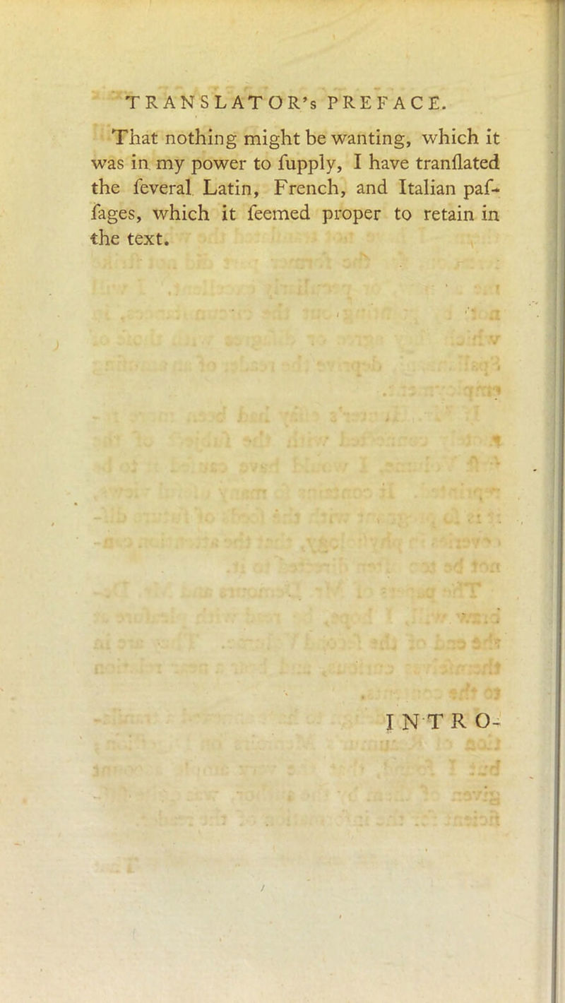 That nothing might be wanting, which it was in my power to fupply, I have tranflated the feveral Latin, French, and Italian paf- fages, which it feemed proper to retain in the text. I N T R O- /