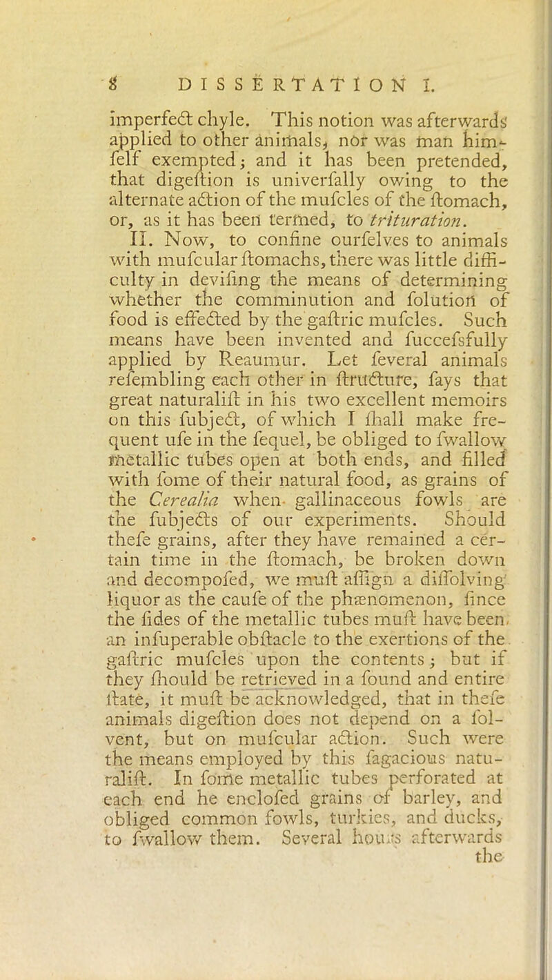 imperfect chyle. This notion was afterwards applied to other animals* nòr was man him- lelf exempted; and it has been pretended, that digeftion is univerfally owing to the alternate adtion of the mufcles of the ftomach, or, as it has been termed, to trituration. II. Now, to confine ourfelves to animals with mufcularftomachs, there was little diffi- culty in deviling the means of determining whether the comminution and folutiort of food is effedted by the gaftric mufcles. Such means have been invented and fuccefsfully applied by Reaumur. Let feveral animals refembling each other in ftrudtufe, fays that great naturali!!: in his two excellent memoirs on this fubjedt, of which I lhall make fre- quent ufe in the fequel, be obliged to fwallow metallic tubes open at both ends, and filled with fome of their natural food, as grains of the Cere alia when gallinaceous fowls are the fubjedts of our experiments. Should thefe grains, after they have remained a cer- tain time in the ftomach, be broken down and decompofed, we mu ft affi gn a diffolving liquor as the caufe of the phenomenon, fince the tides of the metallic tubes muff have been an infuperable obftacle to the exertions of the gaftric mufcles upon the contents ; but if they fhouid be retrieved in a found and entire ftatè, it muff be acknowledged, that in thefe animals digeftion does not depend on a l'ol- vent, but on mufcular adtion. Such were the means employed by this fagacious natu- ralift. In fome metallic tubes perforated at each end he enclofed grains of4 barley, and obliged common fowls, turkies, and ducks, to fwallow them. Several hours afterwards