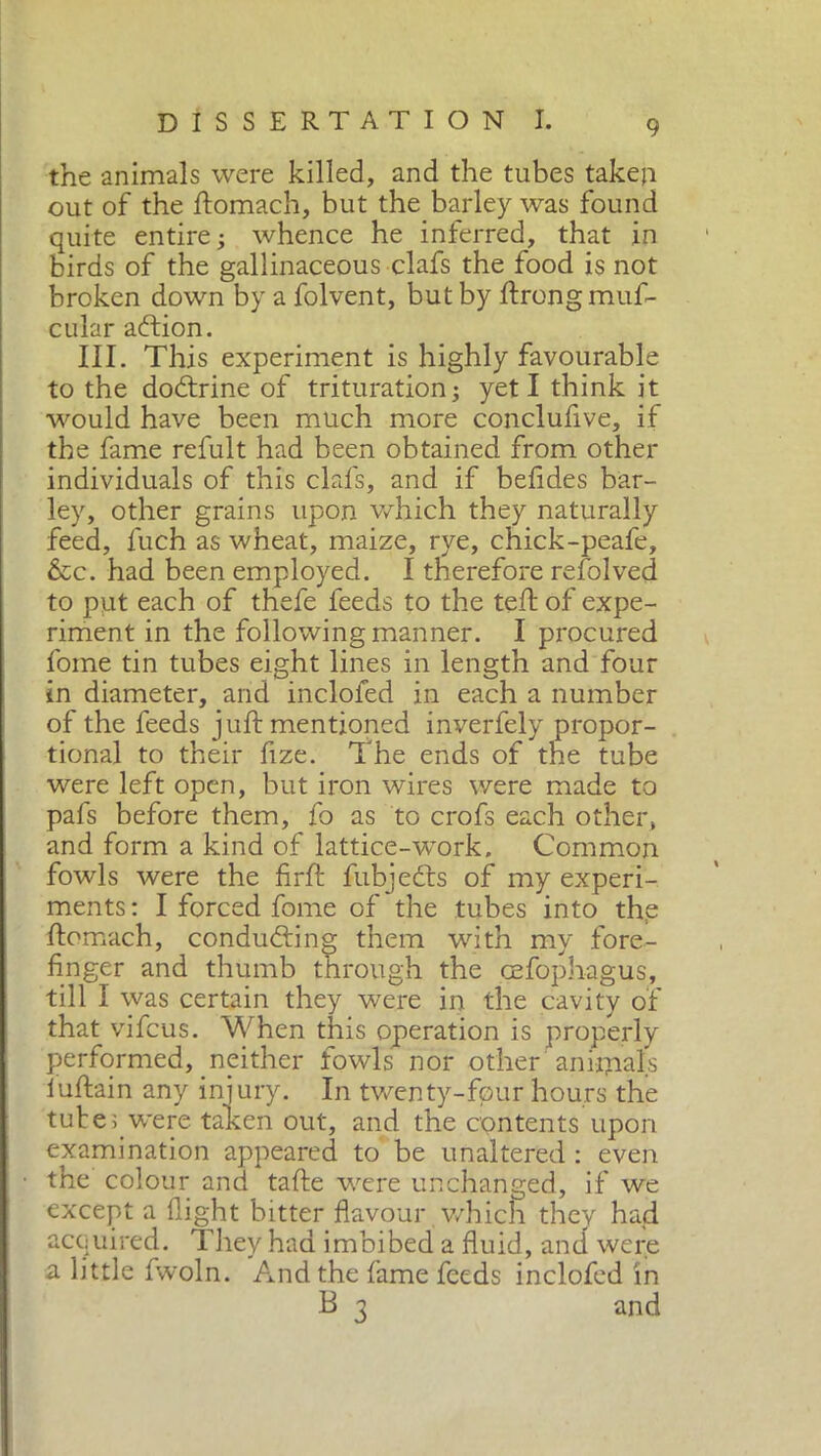 the animals were killed, and the tubes taken out of the ftomach, but the barley was found quite entire; whence he inferred, that in birds of the gallinaceous clafs the food is not broken down by a folvent, but by ftrong muf- cular adlion. III. This experiment is highly favourable to the dottrine of trituration; yeti think it would have been much more conclufive, if the fame refult had been obtained from other individuals of this clafs, and if befides bar- ley, other grains upon which they naturally feed, fuch as wheat, maize, rye, chick-peafe, &c. had been employed. I therefore refolved to put each of thefe feeds to the teff of expe- riment in the following manner. I procured fome tin tubes eight lines in length and four in diameter, and inclofed in each a number of the feeds juft mentioned inverfely propor- tional to their fize. The ends of the tube were left open, but iron wires were made to pafs before them, fo as to crofs each other, and form a kind of lattice-work. Common fowls were the firft fubjedts of my experi- ments : I forced fome of the tubes into the ftomach, conducing them with my fore- finger and thumb through the oefophagus, till I was certain they wrere in the cavity of that vifcus. When this operation is properly performed, neither fowls nor other ani-ijaals luftain any injury. In twenty-four hours the tubes.were taken out, and the contents upon examination appeared to be unaltered : even the colour and tafte were unchanged, if we except a flight bitter flavour which they had acquired. They had imbibed a fluid, and were a little fwoln. And the lame feeds inclofed in B 3 and