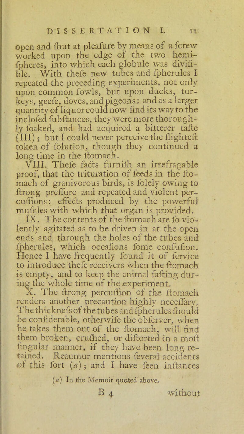 open and fliut at pleafure by means of a fcrew worked upon the edge of the two hemi- spheres, into which each globule was divili- ble. With thefe new tubes and fpherules I repeated the preceding experiments, not only upon common fowls, but upon ducks, tur- keys, geefe, doves, and pigeons: and as a larger quantity of liquor could now find its way to the inclofed fubftances, they were more thorough- ly foaked, and had acquired a bitterer tafte (III) ■; but I could never perceive the flighted: token of folution, though they continued a long time in the ftomach. VIII. Thefe facts furnifh an irrefragable proof, that the trituration of feeds in the fto- mach of granivorous birds, is folely owing to ftrong predai re and repeated and violent per- cuffions: effects produced by the powerful mufcles with which that organ is provided. IX. The contents of the ftomach are fo vio- lently agitated as to be driven in at the open ends and through the holes of the tubes and fpherules, which occafions fome confufion. Hence I have frequently found it of fervice to introduce thefe receivers when the ftomach is empty, and to keep the animal failing dur- ing the whole time of the experiment. X. The ftrong percuftion of the ftomach renders another precaution highly neceftary. The thicknefs of the tubes and fpherules fhould be confiderable, otherwife the obferver, when he takes them out of the ftomach, will find them broken, crufhed, or diftorted in a moft lingular manner, if they have been long re- tained. Reaumur mentions feveral accidents of this fort (a) -, and I have feen inftances [a) In the Memoir quoted above. B 4 without