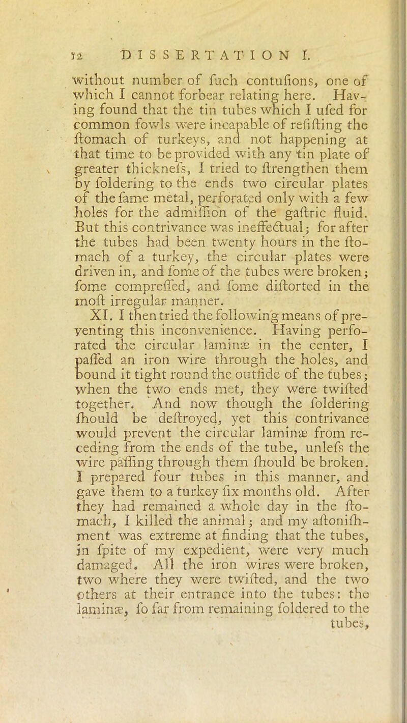 without number of fuch contufions, one of which I cannot forbear relating here. Hav- ing found that the tin tubes which I ufed for common fowls were incapable of refilling the ftomach of turkeys, and not happening at that time to be provided with any tin plate of greater thicknefs, I tried to ftrengthen them by foldering to the ends two circular plates of the fame metal, perforated only with a few holes for the admifiioh of the gaftric fluid. But this contrivance was ineffectual; for after the tubes had been twenty hours in the llo- mach of a turkey, the circular plates were driven in, and fome of the tubes were broken; fome comprefled, and fome diftorted in the moft irregular manner. XL I then tried the following means of pre- venting this inconvenience. Having perfo- rated the circular laminae in the center, I paffed an iron wire through the holes, and bound it tight round the outlide of the tubes ; when the two ends met, they were twilled together. And now though the foldering fhould be dellroyed, yet this contrivance would prevent the circular lamina? from re- ceding from the ends of the tube, unlefs the wire palling through them Ihould be broken. Ì prepared four tubes in this manner, and gave them to a turkey fix months old. After they had remained a whole day in the llo- mach, I killed the animal ; and my aflonilh- ment was extreme at finding that the tubes, in fpite of my expedient, were very much damaged. All the iron wires were broken, two where they were twilled, and the two ethers at their entrance into the tubes: the lamina:, fo far from remaining foldered to the tubes.