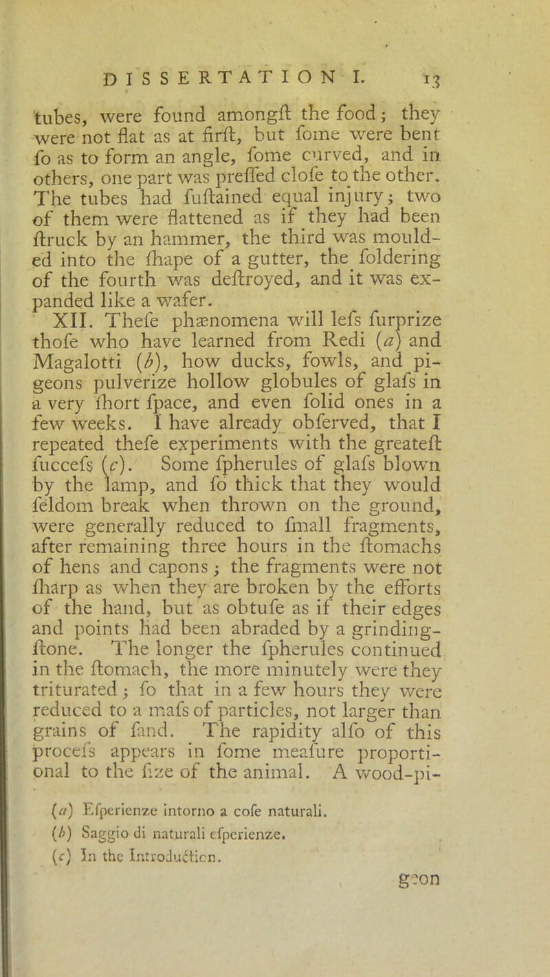 tubes, were found among# the food ; they were not flat as at fir#, but fome were bent fo as to form an angle, fome curved, and in others, one part was prefled clofe to the other. The tubes had fuftained equal injury- two of them were flattened as if they had been ftruck by an hammer, the third was mould- ed into the fhape of a gutter, the. foldering of the fourth was deftroyed, and it was ex- panded like a wafer. XII. Thefe phenomena will lefs furprize thofe who have learned from Redi (a) and Magalotti (b), how ducks, fowls, and pi- geons pulverize hollow globules of glafs in a very fhort fpace, and even folid ones in a few weeks. I have already obferved, that I repeated thefe experiments with the greate# fuccefs (c). Some fpherules of glafs blown by the lamp, and fo thick that they would féldom break when thrown on the ground, were generally reduced to finali fragments, after remaining three hours in the ftomachs of hens and capons ; the fragments were not fhàrp as when they are broken by the efforts of the hand, but as obtufe as if their edges and points had been abraded by a grinding- flione. The longer the fpherules continued in the ftomach, the more minutely were they triturated ; fo that in a few hours they were reduced to a mafs of particles, not larger than grains of find. The rapidity alfo of this procefs appears in fome meafure proporti- onal to the flze of the animal. A wood-pi- (tf) Efperienze intorno a cofe naturali. (b) Saggio di naturali efperienze. (c) In the Introduction. g-on