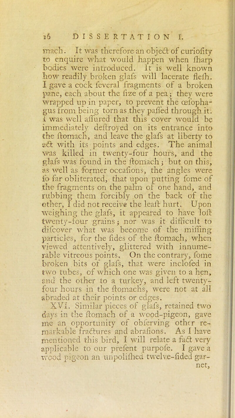 mach. It was therefore an object of curiofity to enquire what would happen when fharp bodies were introduced. It is well known how readily broken glafs will lacerate flelh. I gave a cock fcveral fragments of a broken pane, each about the fize of a pea ; they were wrapped up in paper, to prevent the celopha- gus from being torn as they palled through it. i was well allured that this cover would be immediately deftroyed on its entrance into the ftomach, and leave the glafs at liberty to adt with its points and edges. The animal was killed in twenty-four hours, and the glafs was found in the ftomach -, but on this, as well as former occafons, the angles were i'o far obliterated, that upon putting fome of the fragments on the palm of one hand, and rubbing them forcibly on the back of the other, 1 did not receive the leaf: hurt. Upon weighing the glafs, it appeared to have loft twenty-four grains ; nor was it difficult to difcover what was become of the miffing particles, for the fides of the ftomach, when viewed attentively, glittered with innume- rable vitreous points. On the contrary, fome broken bits of glafs, that were inclofed in two tubes, of which one was given to a hen, and the other to a turkey, and left twenty- four hours in the ftomachs, were not at all abraded, at their points or edges. XVI. Similar pieces of glafs, retained two days in the ftomach of a wood-pigeon, gave me an opportunity of obferving other re- markable fraeftures and abraftons. As I have mentioned this bird, I will relate a fadt very applicable to our prefent purpofe. I gave a wood pigeon an unpolifhed twelve-fided gar- net.