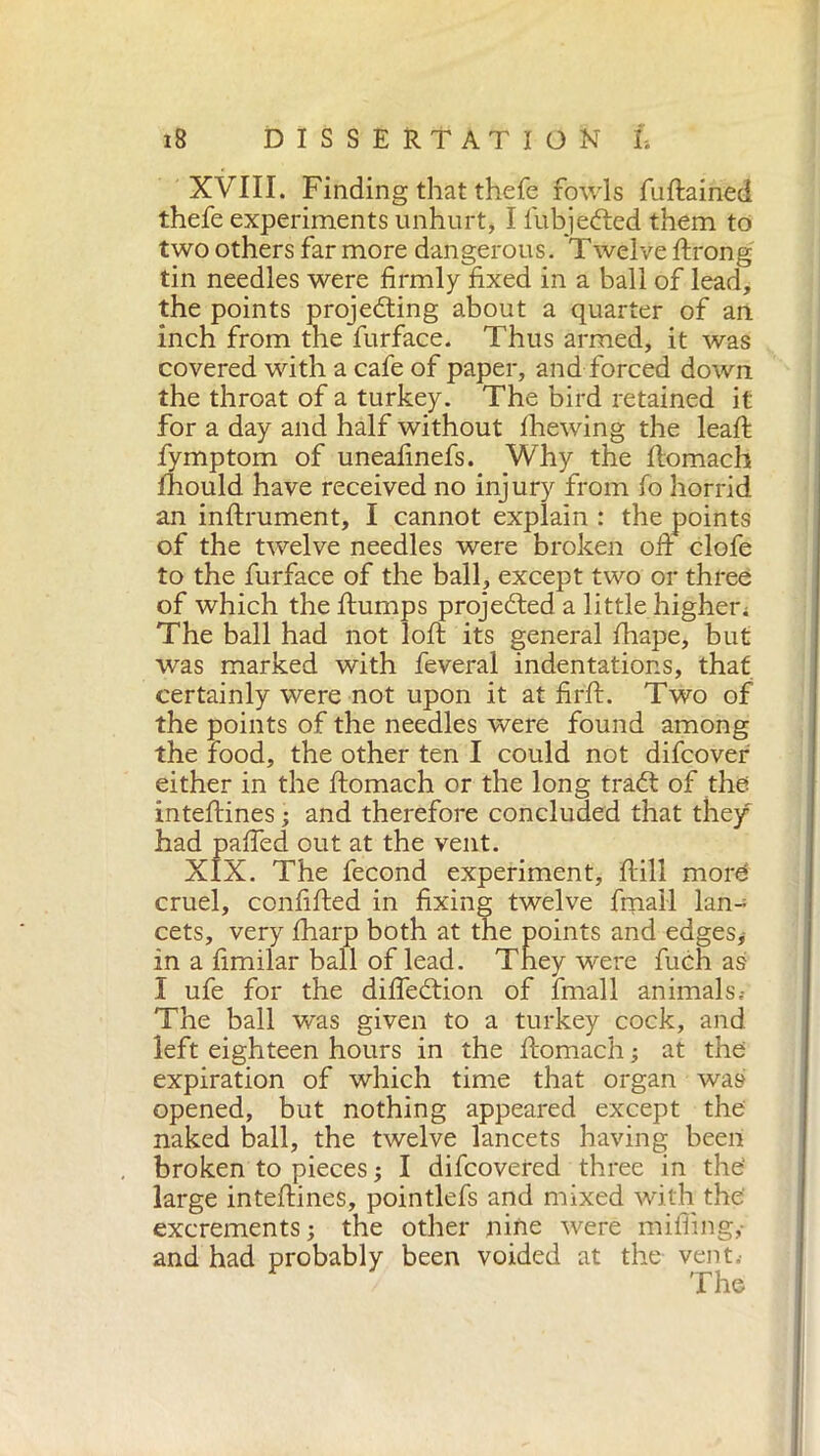 XVIII. Finding that thefe fowls fuftained thefe experiments unhurt, I fubjeCted them to two others far more dangerous. Twelve ftrong tin needles were firmly fixed in a ball of lead, the points projecting about a quarter of an inch from the furface. Thus armed, it was covered with a cafe of paper, and forced down the throat of a turkey. The bird retained it for a day and half without fhewing the leaft fymptom of uneafinefs. Why the ftomach fhould have received no injury from fo horrid an infixument, I cannot explain : the points of the twelve needles were broken oft clofe to the furface of the ball, except two or three of which the ftumps projected a little higher; The ball had not loft its general fhape, but was marked with feveral indentations, that certainly were not upon it at fir ft. Two of the points of the needles were found among the food, the other ten I could not difcover either in the ftomach or the long traCt of the inteftines ; and therefore concluded that they had pafted out at the vent. XIX. The fecond experiment. Itili more cruel, confifted in fixing twelve finali lan- cets, very fharp both at the points and edges,- in a fimilar ball of lead. They were fuch as 1 ufe for the difte&ion of finali animals.- The ball was given to a turkey cock, and left eighteen hours in the ftomach ; at the expiration of which time that organ was opened, but nothing appeared except the naked ball, the twelve lancets having been broken to pieces ; I difcovered three in the' large inteftines, pointlefs and mixed with the excrements; the other nine were miffing,- and had probably been voided at the vent. / The