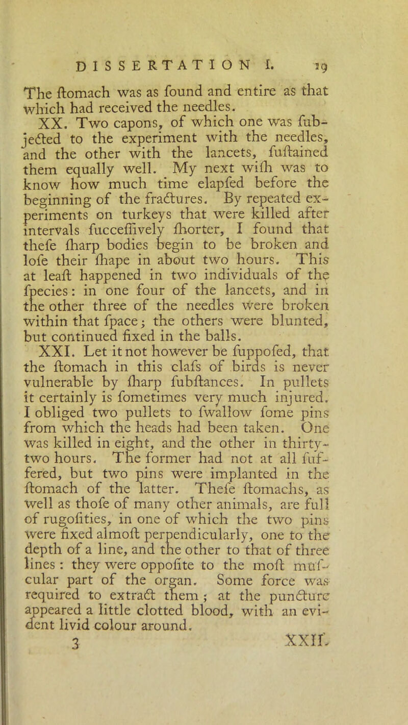 The ftomach was as found and entire as that which had received the needles. XX. Two capons, of which one was fub- jedted to the experiment with the needles, and the other with the lancets, fuftained them equally well. My next with was to know how much time elapfed before the beginning of the fradtures. By repeated ex- periments on turkeys that were killed after intervals fucceffively fhorter, I found that thefe fharp bodies begin to be broken and lofe their lhape in about two hours. This at lead happened in two individuals of the fpecies : in one four of the lancets, and in the other three of the needles were broken within that fpace -, the others were blunted, but continued fixed in the balls. XXI. Let it not however be fuppofed, that the ftomach in this clafs of birds is never vulnerable by fharp fubftances. In pullets it certainly is fometimes very much injured. I obliged two pullets to fwallow fome pins from which the heads had been taken. One was killed in eight, and the other in thirty- two hours. The former had not at all fuf- fered, but two pins were implanted in the ftomach of the latter. Thefe ftomachs, as well as thofe of many other animals, are full of rugofities, in one of which the two pins were fixed almoft perpendicularly, one to the depth of a line, and the other to that of three lines : they were oppofite to the moft mnf-' cular part of the organ. Some force was required to extradt them ; at the pundture appeared a little clotted blood, with an evi- dent livid colour around, 3 XXIL