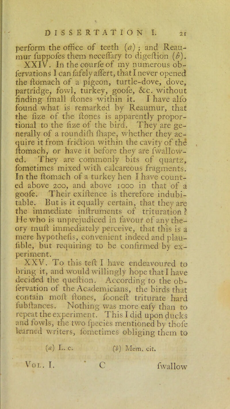 perform the office of teeth {a) ; and Reau- mur fuppofes them neceffary to digeRion (b). XXIV . In thecourfeof my numerous ob- fervations I can fafelyaflert, that I never opened the Romach of a pigeon, turtle-dove, dove, partridge, fowl, turkey, goofe, &c. without finding fmall Rones within it. I have alfo found what is remarked by Reaumur, that the fize of the Rones is apparently propor- tional to the fize of the bird. They are ge- nerally of a roundifh Riape, whether they ac- quire it from fridtion within the cavity of the Romach, or have it before they are fwallow- ed. They are commonly bits of quartz, fometimes mixed with calcareous fragments. In the Romach of a turkey hen I have count- ed above 200, and above 1000 in that of a goofe. Their exiRence is therefore indubi- table. But is it equally certain, that they are the immediate inRruments of trituration ? He who is unprejudiced in favour of any the- ory muR immediately perceive, that this is a mere hypothefis, convenient indeed and plau- fible, but requiring to be confirmed by ex- periment. XXV. To this teR I have endeavoured to bring it, and would willingly hope thatl have decided the queRion. According to the ob- fervation of the Academicians, the birds that contain moR Rones, fooneR triturate hard fubRances. Nothing was more eafy than to repeat the experiment. This I did upon ducks and fowls, the two fpecies mentioned by thofe learned writers, fometimes obliging them to (a) E. c. (■/>) Mem. cit. Voi.. T. C fwallow