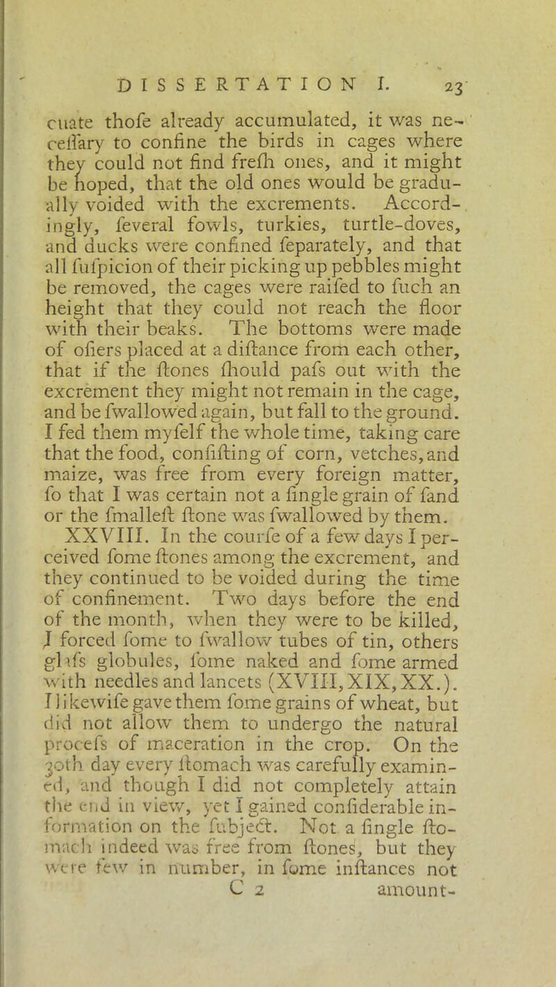 diate thofe already accumulated, it was ne- ceflary to confine the birds in cages where they could not find frefh ones, and it might be hoped, that the old ones would be gradu- ally voided with the excrements. Accord- ingly, feveral fowls, turkies, turtle-doves, and ducks were confined feparately, and that all fufpicion of their picking up pebbles might be removed, the cages were raifed to fuch an height that they could not reach the floor with their beaks. The bottoms were made of ofiers placed at a diftance from each other, that if the ftones fhould pafs out with the excrement they might not remain in the cage, and be fwallowed again, but fall to the ground. I fed them mylelf the whole time, taking care that the food, confifting of corn, vetches, and maize, was free from every foreign matter, fo that I was certain not a fingle grain of fand or the fmalleft ftone was fwallowed by them. XXVIII. In the courie of a few days I per- ceived fome ftones among the excrement, and they continued to be voided during the time of confinement. Two days before the end of the month, when they were to be killed, J forced fome to fwallow tubes of tin, others ghfs globules, fome naked and fome armed with needles and lancets (XVIII, XIX, XX.). I likewife gave them fome grains of wheat, but did not allow them to undergo the natural procefs of maceration in the crop. On the 30th day every ftomach was carefully examin- ed, and though I did not completely attain the end in view, yet I gained confiderable in- formation on the fubjeét. Not a fingle ftc- mach indeed was free from ftones, but they were few in number, in fome instances not C 2 amount-