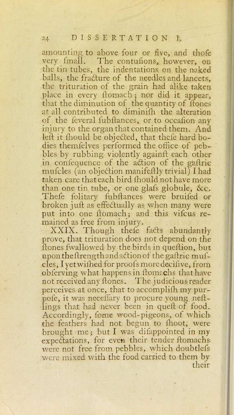 amounting to above four or five, and thofe very finali. The contulions, however, on the tin tubes, the indentations on the naked balls, the fratture of the needles and lancets, the trituration of the grain had alike taken place in every ftomach ; nor did it appear, that the diminution of the quantity of ftones at all contributed to diminifh the alteration of the feveral fubftances, or to occafion any injury to the organ that contained them. And lelf it fhould be objected, that thefe hard bo- dies themfelves performed the office of peb- bles by rubbing violently againft each other in confequence of the addon of the gaftric mufcles (an objection manifeftly trivial) I had taken care that each bird fhould not have more than one tin tube, or one glafs globule, &c. Thefe folitary fubftances were bruifed or broken juft as effedttially as when many were put into one ftomach ; and this vifcus re- mained as free from injury. XXIX. Though thefe fadhs abundantly prove, that trituration does not depend on the ftones fwallowed by the birds in queftion, but upon the ftrength and addon of the gaftric muf- cles, I yet wifhed for proofs moredecifive, from obferving what happens in ftomachs that have not received any ftones.. The j udicious reader perceives at once, that to accomplifh my pur- pofe, it was neceftary to procure young neft- lings that had never been in queft of food. Accordingly, fome wood-pigeons, of which the feathers had not begun to flioot, were brought me; but I was difappointed in my expeditions, for even their tender ftomachs were not free from pebbles, which doubtlefs were mixed with the food carried to them by their