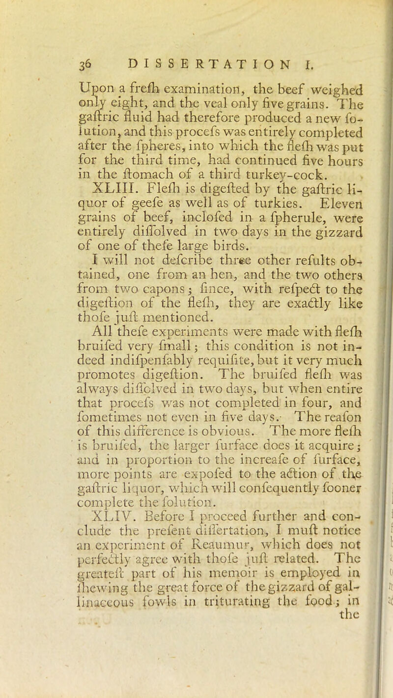 Upon a frefh examination, the beef weighed only eight, and the veal only five grains. The gaftric fluid had therefore produced a new fo- lution, and this procefs was entirely completed after the fpheres, into which the flefli was put for the third time, had continued five hours in the ftomach of a third turkey-cock. XLIII. Flefli is digefted by the gaftric li- quor of geefe as well as of tur kies. Eleven grains of beef, inclofed in a fpherule, were entirely diflolved in two days in the gizzard of one of thefe large birds. I will not defcribe three other refults ob- tained, one from an hen, and the two others from two capons ; fince, with refpedt to the digeftion of the flefli, they are exactly like thofe juft mentioned. All thefe experiments were made with flelh bruifed very finali ; this condition is not in- deed indifpenfably requifite, but it very much promotes digeftion. The bruifed flefli was always diflolved in two days, but when entire that procefs was not completed in four, and fometimes not even in five days.- Thereafon of this difference is obvious. The more flelh is bruifed, the larger iurface does it acquire; and in proportion to the increafe of furface, more points are expofed to the adtion of tfie gaftric liquor, which will confequently fooner complete thefolution. XLIV. Before 1 proceed further and con- clude the prelent difiertation, I muft notice an experiment of Reaumur, which does not perfectly agree with thofe juft related. The createli part of his memoir is employed in (hewing the great force of the gizzard of gal- linaceous fowls in triturating the food; in