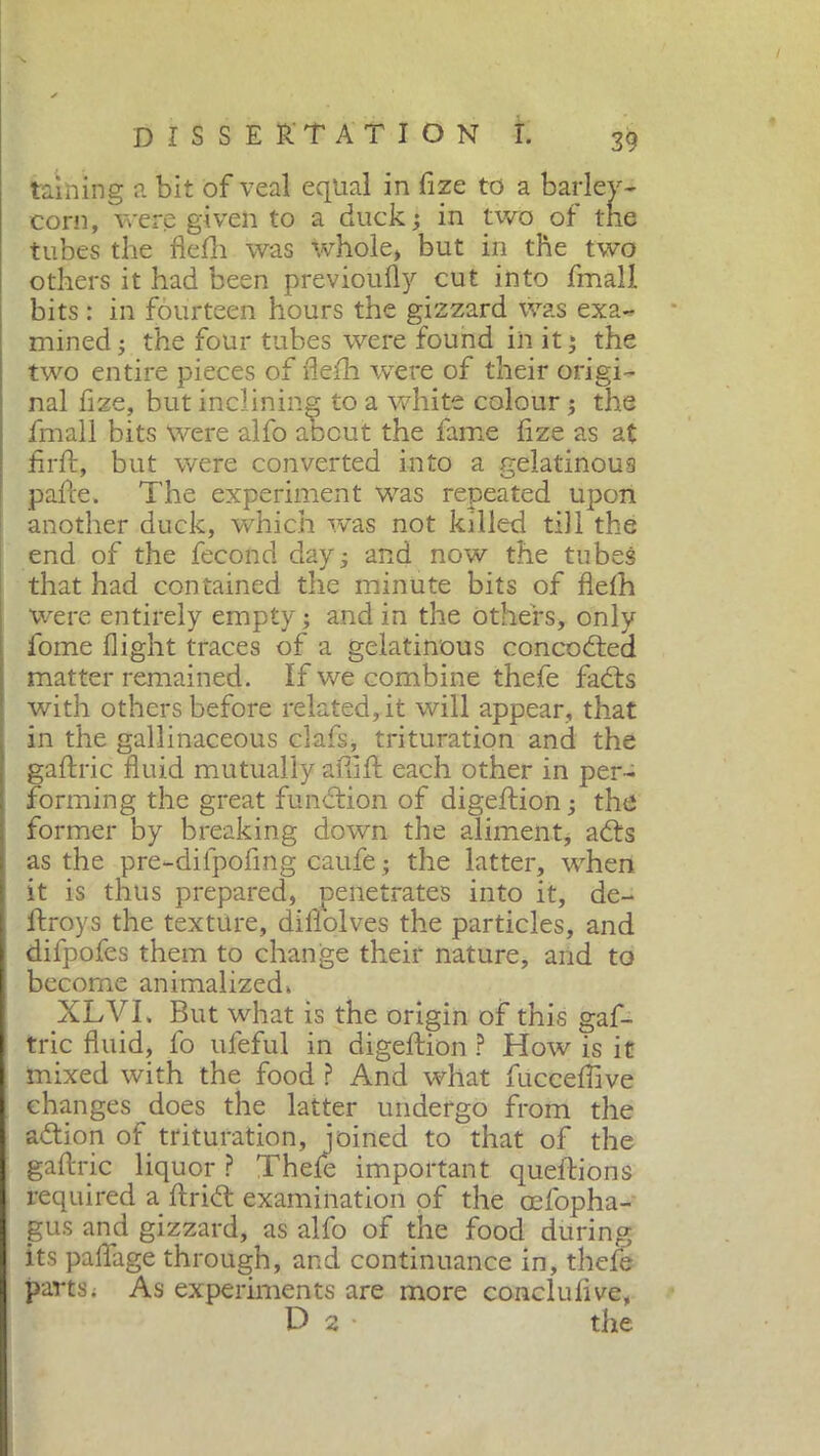 taihing a bit of veal equal in fize to a barley- corn, were given to a duck ; in two of tne tubes the flefli was whole» but in the two others it had been previoufly cut into fmall bits : in fourteen hours the gizzard was exa- mined ; the four tubes were found in it ; the two entire pieces of fleih were of their origi- nal fize, but inclining to a white colour ; the fmall bits were alfo aocut the fame fize as at firft, but were converted into a gelatinous pafte. The experiment was repeated upon another duck, which was not killed till the end of the fecond day; and now the tubes that had contained the minute bits of fleih were entirely empty ; and in the others, only fome flight traces of a gelatinous concodied matter remained. If we combine thefe fadis with others before related, it will appear, that in the gallinaceous clafs, trituration and the gaftric fluid mutually affift each other in per- forming the great function of digeftion ; the former by breaking down the aliment, adts as the pre-dilpofmg caufe ; the latter, when it is thus prepared, penetrates into it, de- itroys the texture, diitolves the particles, and difpofes them to change their nature, and to become animalized. XLVI. But what is the origin of this gaf- tric fluid, fo ufeful in digeftion ? How is it mixed with the food ? And what fuccefiive changes does the latter undergo from the adtion of trituration, joined to that of the gaftric liquor ? Thele important queftions required a ftridt examination of the cefopha- gus and gizzard, as alfo of the food during its paflage through, and continuance in, thefe parts ; As experiments are more concilili ve, D 2 • the