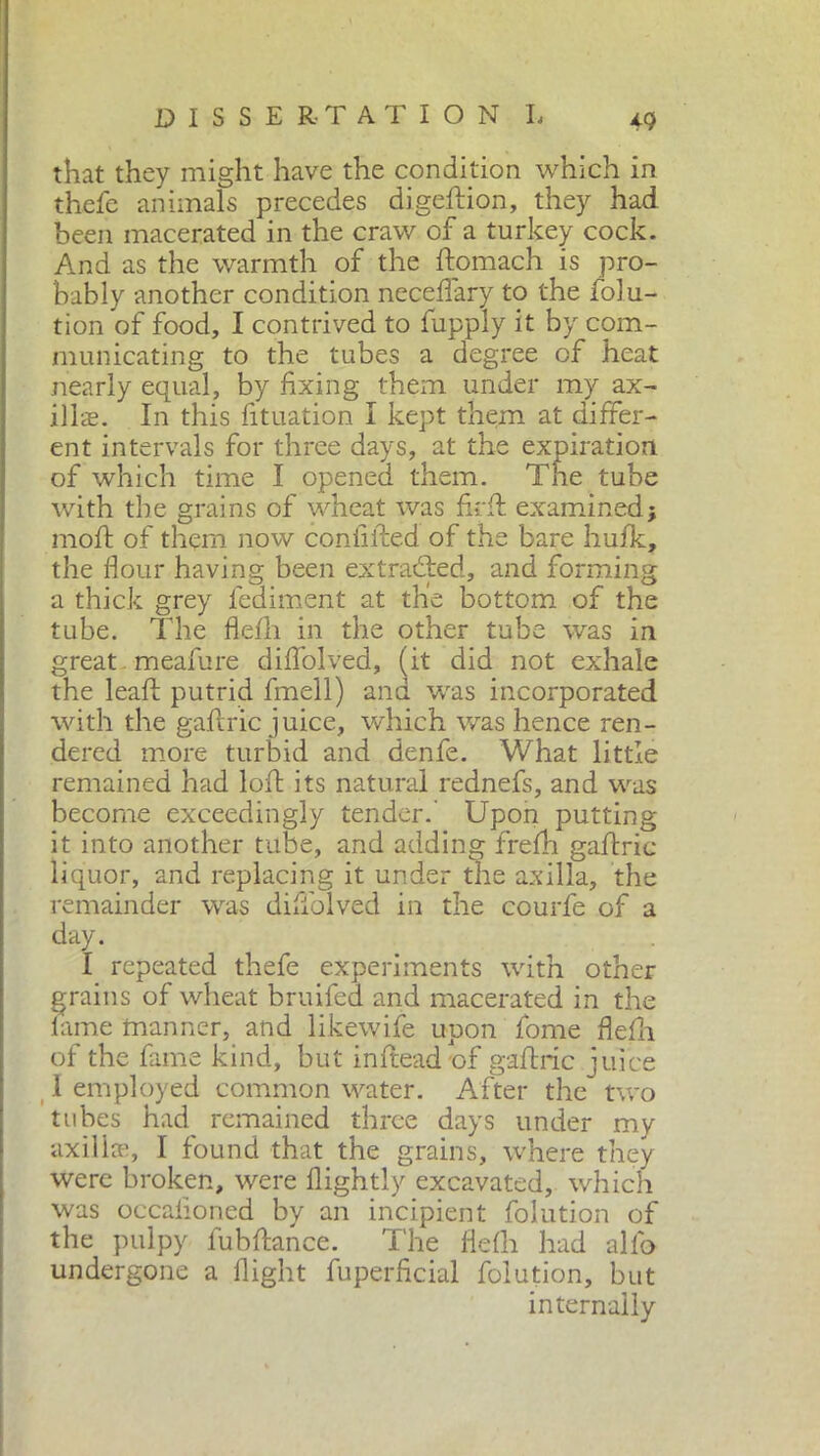 that they might have the condition which in thefe animals precedes digefiion, they had been macerated in the craw of a turkey cock. And as the warmth of the fiomach is pro- bably another condition neceflary to the folu- tion of food, I contrived to fupply it by com- municating to the tubes a degree of heat nearly equal, by fixing them under my ax- ills. In this fituation I kept them at differ- ent intervals for three days, at the < with the grains of wheat was fir A: examined; moft of them now confided of the bare hufk, the Hour having been extracted, and forming a thick grey fediment at the bottom of the tube. The flefh in the other tube was in great meafure difiolved, (it did not exhale the leaf! putrid fmell) and was incorporated with the gaftric juice, which was hence ren- dered more turbid and denfe. What little remained had loft its natural rednefs, and was become exceedingly tender.' Upon putting it into another tube, and adding frefh gaftric liquor, and replacing it under the axilla, the remainder was difiolved in the courfe of a day. I repeated thefe experiments with other grains of wheat bruifed and macerated in the lame manner, and likewife upon fome flefh of the fame kind, but inftead of gaftric juice 1 employed common water. After the two tubes had remained three days under my axiliaq I found that the grains, where they were broken, were flightly excavated, which was occalioned by an incipient folution of the pulpy fubfiance. The flefh had allo undergone a flight fuperficial folution, but of which time I opened them. internally